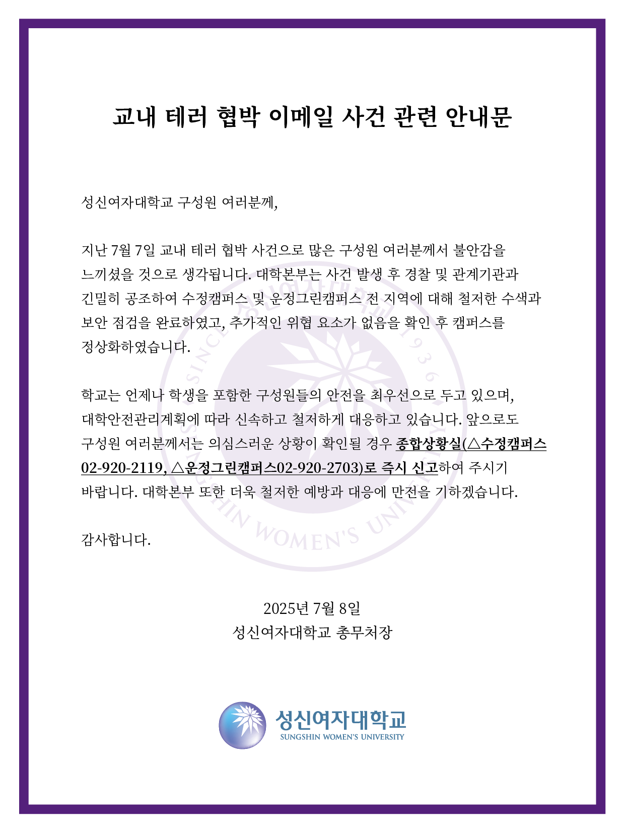 교내 테러 협박 이메일 사건 관련 안내문.   성신여자대학교 구성원 여러분께, 지난 7월 7일 교내 테러 협박 사건으로 많은 구성원 여러분께서 불안감을 느끼셨을 것으로 생각됩니다. 대학본부는 사건 발생 후 경찰 및 관계기관과 긴밀히 공조하여 수정캠퍼스 및 운정그린캠퍼스 전 지역에 대해 철저한 수색과 보안 점검을 완료하였고, 추가적인 위협 요소가 없음을 확인 후 캠퍼스를 정상화하였습니다.   학교는 언제나 학생을 포함한 구성원들의 안전을 최우선으로 두고 있으며, 대학안전관리계획에 따라 신속하고 철저하게 대응하고 있습니다.   앞으로도 구성원 여러분께서는 의심스러운 상황이 확인될 경우 종합상황실(△수정캠퍼스 02-920-2119, △운정그린캠퍼스 02-920-2703)로 즉시 신고하여 주시기 바랍니다.   대학본부 또한 더욱 철저한 예방과 대응에 만전을 기하겠습니다. 감사합니다.   2025년 7월 8일 성신여자대학교 총무처장