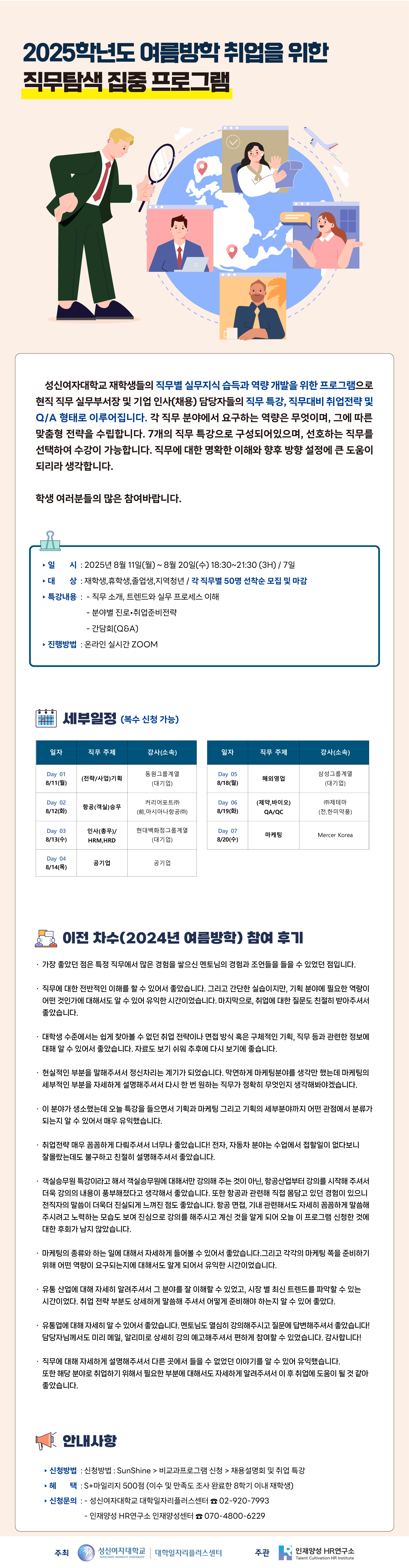 2025학년도 여름방학 취업을 위한 직무탐색 집중 프로그램, 성신여자대학교 재학생들의 직무별 실무지식 습득과 역량 개발을 위한 프로그램으로 현직 직무 실무부서장 및 기업 인사(채용) 담당자들의 직무 특강, 직무대비 취업전략 및 Q/A 형태로 이루어집니다. 각 직무 분야에서 요구하는 역량은 무엇이며, 그에 따른 맞춤형 전략을 수립합니다. 7개의 직무 특강으로 구성되어있으며, 선호하는 직무를 선택하여 수강이 가능합니다. 직무에 대한 명확한 이해와 향후 방향 설정에 큰 도움이 되리라 생각합니다. 학생 여러분들의 많은 참여바랍니다. 일시: 2025년 8월 11일(월) ~ 8월 20일(수), 대상: 재학생, 휴학생, 졸업생, 지역청년/각 직무별 50명 선착순 모집 및 마감, 특강내용: 직무 소개, 트렌드와 실무 프로세스 이해ㅐ, 분야별 진로, 취업준비전략, 간담회(Q&A), 진행방법: 온라인 실시간 ZOOM, 세부일정 (복수 신청 가능), Day01: 8/11(월) (전략/사업) 기획, 동원그룹계열(대기업), Day02: 8/12(화) 항공(객실)승무, 키리어포트(주), (전, 아시아나항공(주)), Day03: 8/14(수) 인사(총무)/HRM,HRD, 현대백화점그룹계열(대기업), Day4: 8/14(목) 공기업, 공기업, Day5: 8/18(월) 해외영업, 삼성그룹계열(대기업), Day6: 8/19(화) (제약,바이오) QA/QC, (주)제테마(전, 한미약품), Day07: 8/20(수) 마케팅, Mercer Korea, 안내사항, 신청방법: SunShin > 비교과프로그램 신청 > 채용설명회 및 취업 특강, 헤택: S+마일리지 500점 (이수 및 만족도 조사 완료한 8학기 이내 재학생), 신청문의: 성신여자대학교 대학일자리플러스센터 02-920-7993, 인재양성 HR연구소 인재양성센터 070-4800-6229