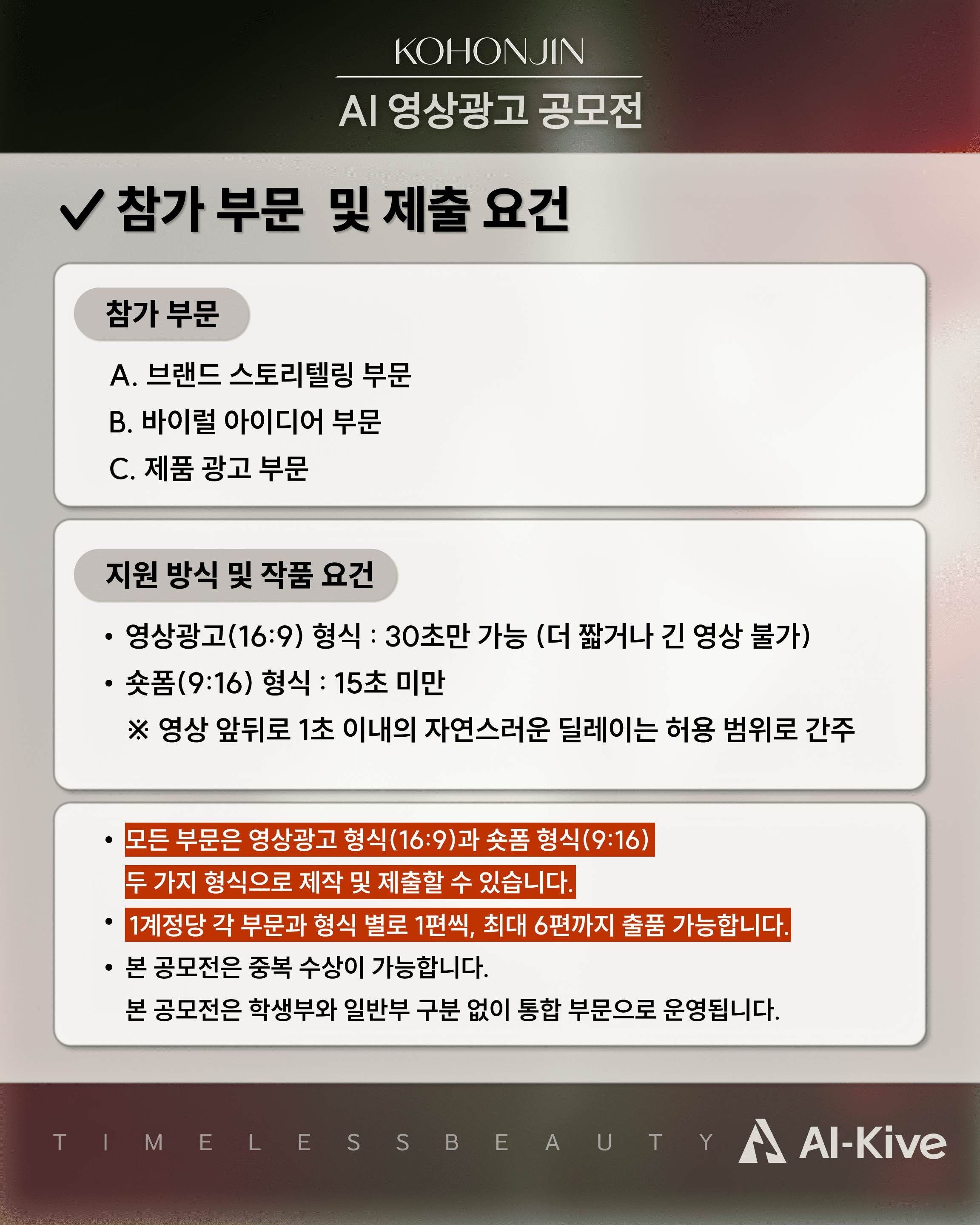 참가 부문 A. 브랜드 스토리텔링 B. 바이럴 아이디어 C. 제품광고, 영상광고 (16:9) 길이: 30초만 가능 (더 짧거나 긴 영상 불가) 숏폼 (9:16) 길이: 15초 미만 영상 앞뒤로 1초 이내의 자연스러운 딜레이는 허용 범위로 간주, 1인당 최대 6개의 부문에 참가할 수 있습니다. 본 공모전은 중복수상이 가능합니다. 본 공모전은 학생부와 일반부 구분 없이 통합 부문으로 운영됩니다.