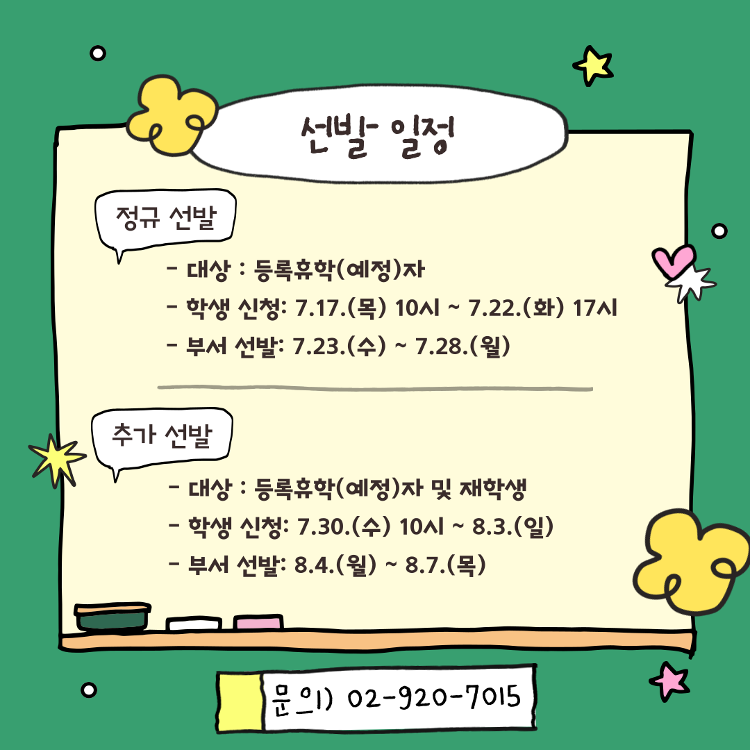 선발 일정/ 정규선발/ -대상 : 등록휴학(예정)자/- 학생 신청: 7.17.(목) 10시 ~ 7.22.(화) 17시/-부서 선발: 7.23.(수) ~ 7.28.(월)/ 추가 선발/- 대상 : 등록휴학(예정)자 및 재학생/- 학생 신청: 7.30.(수) 10시 ~8.3.(일)/- 부서 선발: 8.4.(월) ~8.7.(목)/ 문의) 02-920-7015