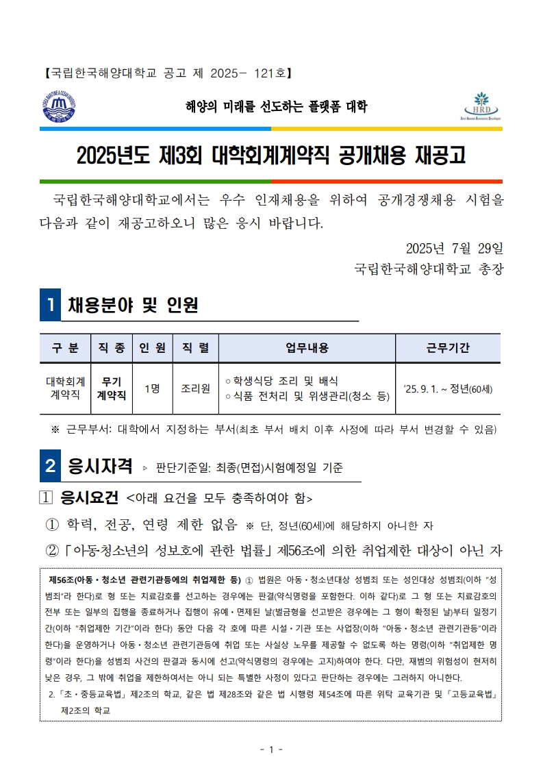 국립한국해양대학교 공고 제2025-121호. 해양의 미래를 선도하는 플랫폼 대학. 2025년도 제3회 대학회계계약직 공개채용 재공고. 국립한국해양대학교에서는 우수 인재 채용을 위해 공개경쟁채용을 시행함. 채용분야: 대학회계계약직 무기계약직 조리원 1명, 학생식당 조리 및 배식, 식품 전처리 및 위생관리, 청소 등. 근무기간: 2025.9.1.~정년(60세). 근무부서는 대학 지정 부서(변경 가능). 응시자격: 학력, 전공, 연령 제한 없음. 만 60세 미만. 아동·청소년 성보호법 제56조, 국가공무원법 제33조에 해당하지 않아야 함.