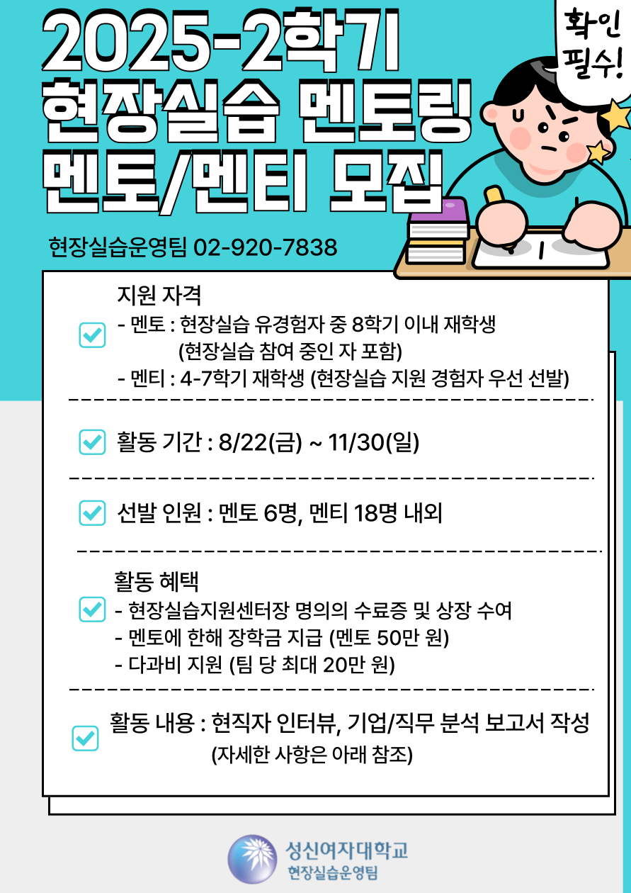 2025-2학기 현장싱급 멘토링 멘토/멘티 모집 /현장실습 운영팀 02-920-7838 / 지원자격 - 멘토 : 현장실습 유경험자 중 8학기 이내 재학생(현장실습 참여 중인 자 포함) - 멘티 : 4-7학기 재학생 (현장실습 지원 경험자 우선 선발) / 활동기간 : 8/22(금) ~ 11/30(일) / 선발 인원 : 멘토 6명, 멘티 18명 내외 / 활동 혜택 - 현장실습지원센터장 명의의 주료증 및 상장 수여/ - 멘토에 한해 장학금 지급 ( 멘토 50만원) - 다과비 지원(팀 당 최대 20만원) /활동 내용 : 현직자 인터뷰, 기업/직무 분석 보고서 작성 ( 자세한 사항은 아래 참조) 