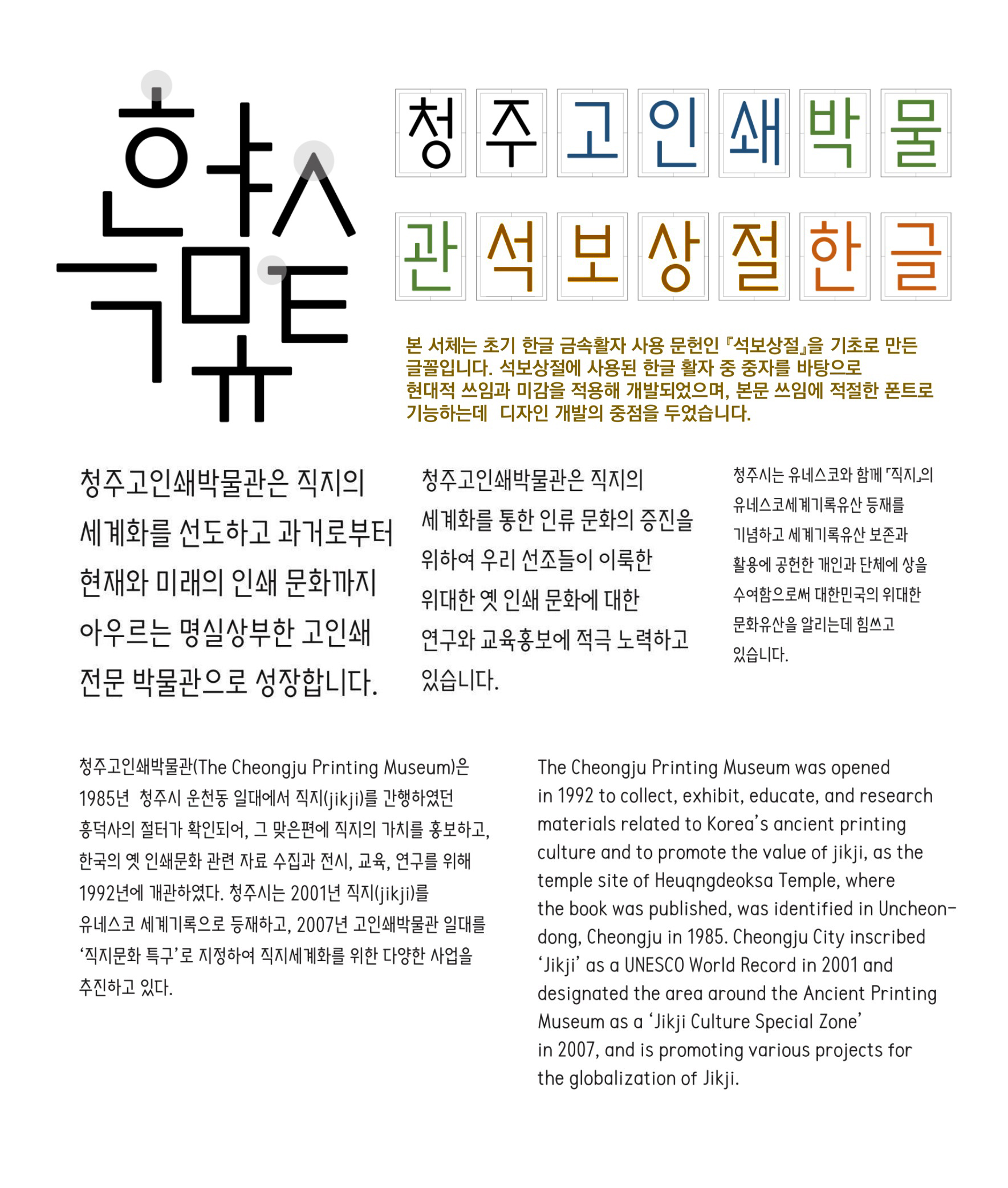 왼쪽에 세로로 적힌 텍스트 '한글 특유체'. 오른쪽 상단에는 가로로 색깔 박스에 나눠진 글씨로 '청주 고인쇄박물 관석보상절한글'이라고 쓰여 있고, 해당 서체에 대한 설명으로 '본 서체는 초기 한글 금속활자 사용 문헌인 직보상절을 기초로 만든 글꼴입니다. 석보상절에 사용된 활자 중 종자를 바탕으로 현대적 쓰임과 미감을 적용해 개발되었으며, 본문 쓰임에 적절한 폰트로 기능하는데 디자인 개발의 중점을 두었습니다.'라는 설명이 있음.   중앙에는 박물관 소개 텍스트가 있음: '청주고인쇄박물관은 직지의 세계화를 선도하고 과거로부터 현재와 미래의 인쇄 문화까지 아우르는 명실상부한 고인쇄 전문 박물관으로 성장합니다.   청주고인쇄박물관은 직지의 세계화를 통한 인류 문화의 증진을 위하여 우리 선조들이 이룩한 위대한 옛 인쇄 문화에 대한 연구와 교육홍보에 적극 노력하고 있습니다.'   왼쪽 하단에는 박물관 개요가 국문으로 적혀 있고, 그 오른쪽에는 동일한 내용의 영문 설명이 있음.   국문: '청주고인쇄박물관(The Cheongju Printing Museum)은 1985년 청주시 운천동 일대에서 직지(jikji)를 간행하였던 흥덕사 옛 절터가 확인되어, 그 맞은편에 직지의 가치를 홍보하고, 한국의 옛 인쇄문화 관련 자료 수집과 전시, 교육, 연구를 위해 1992년에 개관하였다. 청주시는 2001년 직지(jikji)를 유네스코 세계기록유산 등재하고, 2007년 고인쇄박물관 일대를 ‘직지문화 특구’로 지정하여 직지세계화를 위한 다양한 사업을 추진하고 있다.'   영문: 'The Cheongju Printing Museum was opened in 1992 to collect, exhibit, educate, and research materials related to Korea’s ancient printing culture and to promote the value of jikji, as the temple site of Heungdeoksa Temple, where the book was published, was identified in Uncheon-dong, Cheongju in 1985. Cheongju City inscribed ‘Jikji’ as a UNESCO World Record in 2001 and designated the area around the Ancient Printing Museum as a ‘Jikji Culture Special Zone’ in 2007, and is promoting various projects for the globalization of Jikji.'
