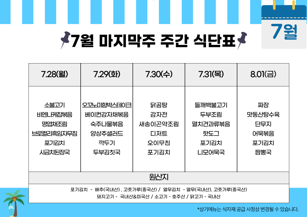 2025년 7월 마지막주 주간 식단표. 상기 메뉴는 식자재 공급 사정상 변경될 수 있음.   ■ 7월 28일 월요일: - 소불고기 - 비엔나케찹볶음 - 명엽채조림 - 브로컬리흑임자무침 - 포기김치 - 시금치된장국  ■ 7월 29일 화요일: - 오꼬노미함박스테이크 - 베이컨감자채볶음 - 숙주나물볶음 - 양상추샐러드 - 깍두기 - 두부김칫국  ■ 7월 30일 수요일: - 닭곰탕 - 감자전 - 새송이곤약조림 - 디저트 - 오이무침 - 포기김치  ■ 7월 31일 목요일: - 들깨백불고기 - 두부조림 - 멸치견과류볶음 - 핫도그 - 포기김치 - 니모어묵국  ■ 8월 1일 금요일: - 짜장 - 맛동산탕수육 - 단무지 - 어묵볶음 - 포기김치 - 짬뽕국  하단에는 원산지 정보 표기: - 포기김치: 배추(국내산), 고춧가루(중국산) - 열무김치: 열무(국내산), 고춧가루(중국산) - 돼지고기: 국내산&미국산 - 소고기: 호주산 - 닭고기: 국내산  배경 디자인은 여름 바다를 연상시키는 테마이며, 좌측 하단에 야자수 아이콘, 상단에는 '7월 마지막주 주간 식단표'라는 문구와 달력 이미지 삽입됨.