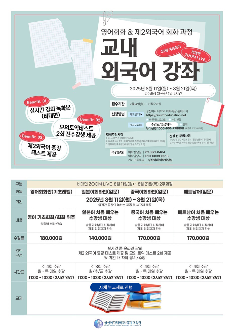 영어회화 & 제2외국어 회화 과정/교내 외국어 강좌/25년 여름학기 비대면ZOOM LIVE/2025년 8월 11일(월) ~8월 21일(목) 2주과정 월~목/ 1일 2시간/접수기간 7월14일(월) ~ 선착순마감/ 신청방법: 카드결제> 성신여자대학교 어학특강 홈페이지 https://ssu.ttceducation.net > 회원가입/로그인> 수강신청 / 계좌이체 수강료입금계좌(우리은행 1005-901-778808 예금주: 티티씨에듀) >결제 /결제시 주의사항/1.입금자명 변경:[학생명, 학과명] 2. 입금후 문자발송:[이름/학과/수강과목],발송번호:010-6839-6518]/3.결제 확인 후 수강안내 문자 발송(1~2일 소요)/ 신청 전 주의사항/1.신청 전 실상 시간표 참고/일정 변동시 미리 공지/2. 수강혜택은 과목마다 상이함(과목별 상세 내용 확인) 구분:비대면ZOOM LIVE 8월 11일(월) ~ 8월 21일 (목) 2주과정)/기간 : 8월 11일(월) ~ 8월 21일 (목) 실기간 줌강의 녹화본 제공 및 부교재 제공 /과목/내용/수강료/강의구성/시간표/교재 영어회화반(기초레벨)/영어 기초회화/회화 위주 상황별연습/ 180,000원/실시간 줌 온라인 강의 제2 외국어 종강 테스트 제공 및 모의 토익 테스트 2회 제공 ※ 기간 내 자유 응시, 수강/주 4회 수강 월 - 목 매월 수강 11:00 - 13:00(2시간 연강)/자체부교재로 진행/일본어회화반(입문)/일본어 처음 배우는 수강생 대상 발음기호부터 시작하여 기초 회화까지 완성/140,000/실시간 줌 온라인 강의 제2 외국어 종강 테스트 제공 및 모의 토익 테스트 2회 제공 ※ 기간 내 자유 응시, 수강/주 3회 수강 월,수,금 수강 11:00 - 13:00(2시간 연강)/자체부교재로 진행/중국어회화반(입문)/중국어를 처음 배우는 수강생 대상 발음기호부터 시작하여 기초 회화까지 완성 170,000원/실시간 줌 온라인 강의 제2 외국어 종강 테스트 제공 및 모의 토익 테스트 2회 제공 ※ 기간 내 자유 응시, 수강/ 주 4회 수강 월 - 목 매일 수강 11:00 - 13:00(2시간 연강)/자체부교재로 진행/메트남어(입문)/베트남어를 처음 배우는 수강생 대상 발음기호부터 시작하여 기초 회화까지 완성/ 170,000원/실시간 줌 온라인 강의 제2 외국어 종강 테스트 제공 및 모의 토익 테스트 2회 제공 ※ 기간 내 자유 응시, 수강/ 주 4회 수강 월 - 목 매일 수강 11:00 - 13:00(2시간 연강)/자체부교재로 진행 // 성신여자대학교 국제교육원