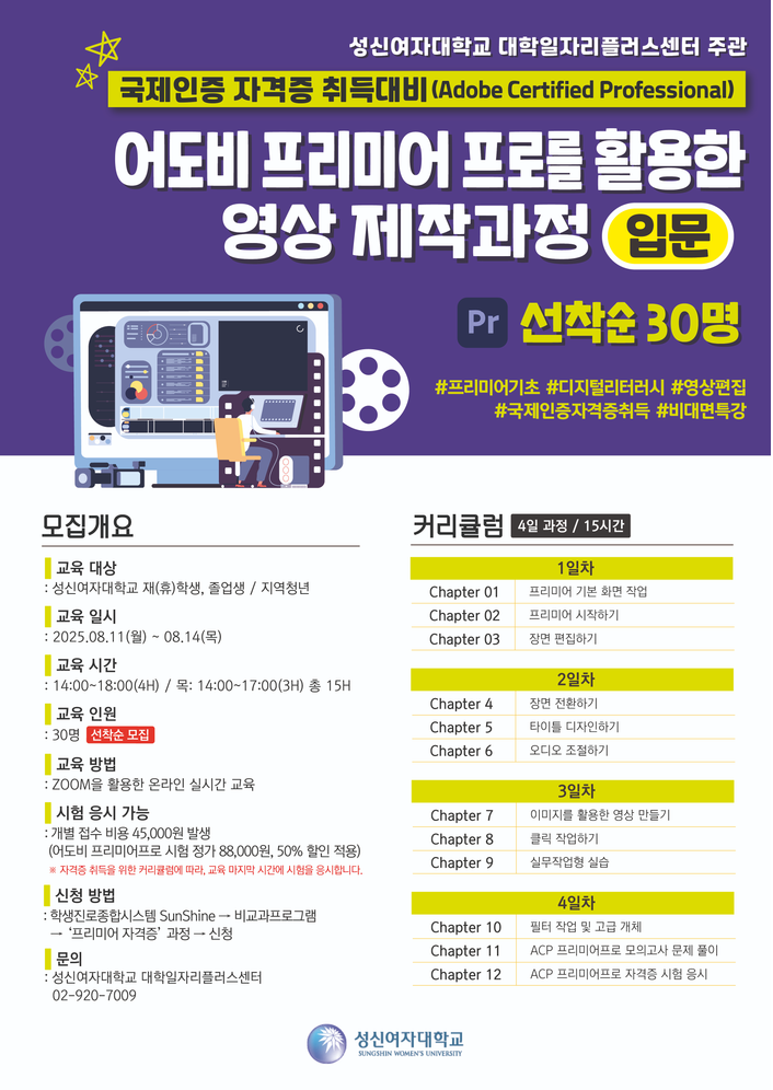 성신여자대학교 대학일자리플러스센터 주관.  국제인증 자격증 취득대비 (Adobe Certified Professional).  어도비 프리미어 프로를 활용한 영상 제작과정 - 입문. Pr 선착순 30명 모집. 해시태그: #프리미어기초 #디지털리터러시 #영상편집 #국제인증자격증취득 #비대면특강.  ■ 모집개요: - 교육 대상: 성신여자대학교 재학생, 졸업생, 지역청년 - 교육 일시: 2025년 8월 11일 월요일부터 8월 14일 목요일까지 - 교육 시간: 오후 2시부터 6시까지 (목요일은 2시부터 5시까지, 총 15시간) - 교육 인원: 30명, 선착순 모집 - 교육 방법: ZOOM을 활용한 온라인 실시간 교육 - 시험 응시 가능: 개별 응시 비용 45,000원 발생 (정가 88,000원의 50% 할인 적용) - 신청 방법: 학생진로종합시스템 SunShine → 비교과프로그램 → '프리미어 자격증' 과정 신청 - 문의: 성신여자대학교 대학일자리플러스센터 02-920-7009  ■ 커리큘럼 (4일 과정 / 총 15시간): - 1일차: Chapter 1 프리미어 기본 화면 작업, Chapter 2 프리미어 시작하기, Chapter 3 장면 편집하기 - 2일차: Chapter 4 장면 전환하기, Chapter 5 타이틀 디자인하기, Chapter 6 오디오 조절하기 - 3일차: Chapter 7 이미지를 활용한 영상 만들기, Chapter 8 클릭 작업하기, Chapter 9 실무작업 실습 - 4일차: Chapter 10 필터 작업 및 코딩 개체, Chapter 11 ACP 프리미어프로 모의고사 및 문제 풀이, Chapter 12 ACP 프리미어프로 자격증 시험 응시  하단에는 성신여자대학교 로고와 'SUNSHINE WOMEN'S UNIVERSITY' 문구가 있음.