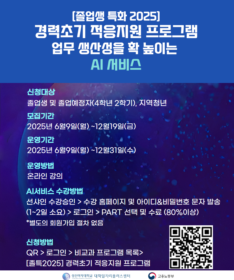 [졸업생 특화 2025] 경력초기 적응지원 프로그램 업무 생산성을 확 높이는 AI 서비스. 신청대상: 졸업생 및 졸업예정자(4학년 2학기), 지역청년. 모집기간: 2025년 6월 9일(월) ~ 12월 19일(금). 운영기간: 2025년 6월 9일(월) ~ 12월 31일(수). 운영방법: 온라인 강의. AI 서비스 수강방법: 선사인 수강승인 > 수강 홈페이지 및 아이디&비밀번호 문자 발송(1~2일 소요) > 로그인 > PART 선택 및 수료(80% 이상), *별도의 회원가입 절차 없음. 신청방법: QR > 로그인 > 비교과 프로그램 목록 > [졸특2025] 경력초기 적응지원 프로그램. 성신여자대학교 대학일자리플러스센터 / 고용노동부 로고 포함.