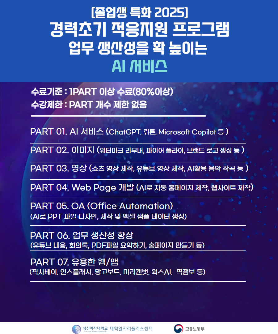 [졸업생 특화 2025] 경력초기 적응지원 프로그램 업무 생산성을 확 높이는 AI 서비스. 수료기준: 1 PART 이상 수료(80% 이상), 수강제한: PART 개수 제한 없음. PART 01. AI 서비스 (ChatGPT, 퀴튼, Microsoft Copilot 등). PART 02. 이미지 (워터마크 리무버, 파이어 플라이, 브랜드 로고 생성 등). PART 03. 영상 (숏츠 영상 제작, 유튜브 영상 제작, AI 활용 음악 작곡 등). PART 04. Web Page 개발 (AI로 자동 홈페이지 제작, 웹사이트 제작). PART 05. OA (Office Automation): AI로 PPT 파일 디자인, 제작 및 엑셀 샘플 데이터 생성. PART 06. 업무 생산성 향상 (유튜브 내용, 회의록, PDF 파일 요약하기, 홈페이지 만들기 등). PART 07. 유용한 웹/앱 (픽사베이, 언스플래시, 망고보드, 미리캔버스, 왁스AI, 픽줌보 등). 성신여자대학교 대학일자리플러스센터 / 고용노동부 로고 포함