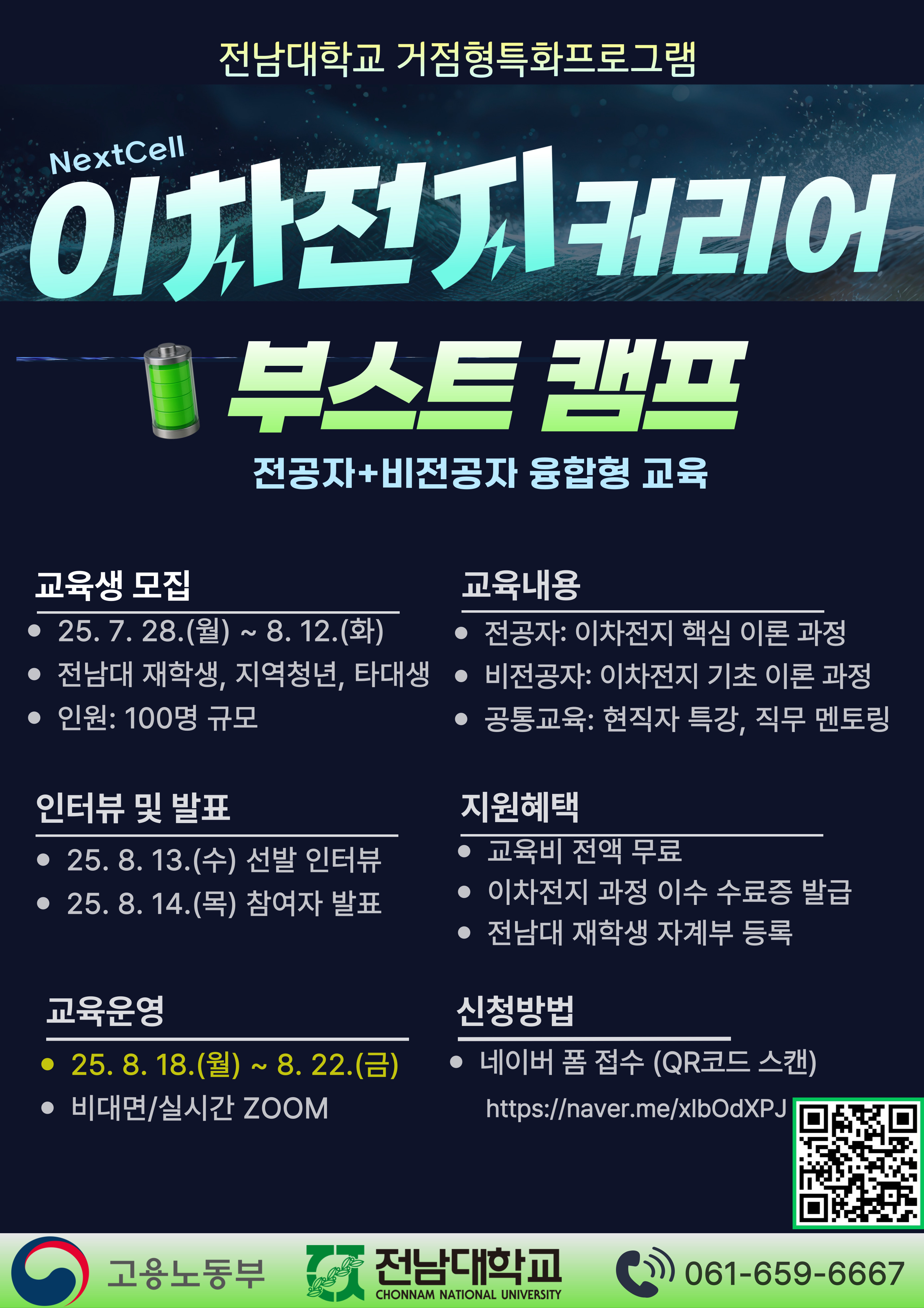 전남대학교 거점형 특화 프로그램, NextCell 이차전지 커리어 부스트 캠프. 전공자와 비전공자 융합형 교육.   ■ 교육생 모집   - 일정: 2025년 7월 28일 월요일부터 8월 12일 화요일까지   - 대상: 전남대 재학생, 지역청년, 타대생   - 인원: 100명 규모    ■ 교육내용   - 전공자: 이차전지 핵심 이론 과정   - 비전공자: 이차전지 기초 이론 과정   - 공통교육: 현직자 특강, 직무 멘토링    ■ 인터뷰 및 발표   - 2025년 8월 13일 수요일: 선발 인터뷰   - 2025년 8월 14일 목요일: 참가자 발표    ■ 교육 운영   - 일정: 2025년 8월 18일 월요일부터 8월 22일 금요일까지   - 방식: 비대면, 실시간 ZOOM    ■ 지원 혜택   - 교육비 전액 무료   - 이차전지 과정 이수 수료증 발급   - 전남대 재학생 자계부 등록    ■ 신청 방법   - 네이버 폼 접수 (QR코드 스캔)   - 신청 링크: https://naver.me/xlbOdXPJ    하단 로고: 고용노동부, 전남대학교 CHONNAM NATIONAL UNIVERSITY   문의전화: 061-659-6667