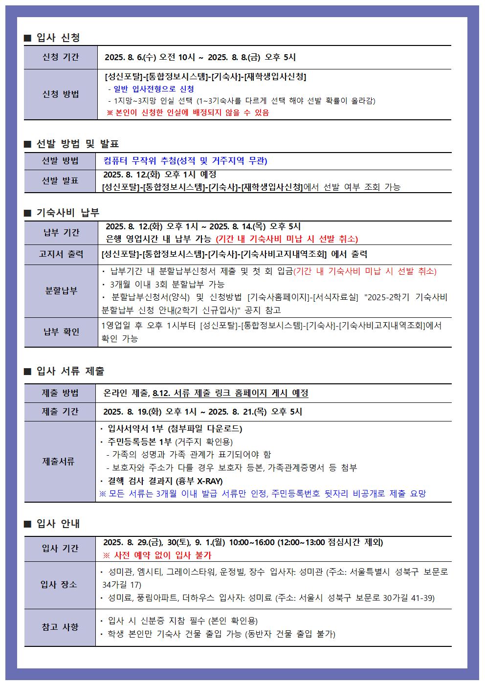 2025학년도 2학기 기숙사 입사 신청 안내 두 번째 페이지 이미지. 이 페이지는 입사 신청 방법, 선발 방법 및 발표, 기숙사비 납부, 입사 서류 제출, 입사 안내 등 다섯 개의 주요 섹션으로 구성된 표 형식의 안내문입니다.  1. 입사 신청: - 신청 기간: 2025년 8월 6일 수요일 오전 10시부터 8월 8일 금요일 오후 5시까지. - 신청 방법: 성신포탈 > 통합정보시스템 > 기숙사 > 재학생입사신청   - 일반 입사정보로 신청   - 1~3기숙사 중 한 곳만 신청 가능 (중복 신청 불가)   - 신청한 인실에 배정되지 않을 수 있음  2. 선발 방법 및 발표: - 선발 방법: 컴퓨터 무작위 추첨 (성적 및 거주지역 무관) - 선발 발표: 2025년 8월 12일 화요일 오후 1시 예정   - 성신포탈 > 통합정보시스템 > 기숙사 > 재학생입사신청에서 확인 가능  3. 기숙사비 납부: - 납부 기간: 2025년 8월 12일 화요일 오후 1시부터 8월 14일 목요일 오후 5시까지   - 은행 영업시간 내 납부 가능. 미납 시 선발 취소   - 고지서 출력: 성신포탈 > 통합정보시스템 > 기숙사 > 기숙사비내역조회 - 납부 방법: 3개월 이내 3회 분할 납부 가능   - 분납별 납부 일정은 추후 공지 예정   - 기숙사 홈페이지 공지사항 및 신청방에서 확인 - 납부 확인: 납부 확인은 다음날 오전에 시스템에서 확인 가능  4. 입사 서류 제출: - 제출 방법: 온라인 제출. 8월 12일 서류 제출 링크 홈페이지 게시 예정 - 제출 기간: 2025년 8월 19일 화요일 오후 1시부터 8월 21일 목요일 오후 5시까지 - 제출서류:   - 입사서약서 1부 (첨부파일 다운로드)   - 주민등록등본 1부 (거주지 확인용)     · 가족의 성명과 가족 관계가 표기되어야 함     · 보호자 주소가 다른 경우 보호자 등본, 가족관계증명서 등 추가 첨부   - 건강검진 결과 1부 (흉부 X-RAY)     · 모든 서류는 3개월 이내 발급 서류만 인정. 주민등록번호 뒷자리는 비공개로 제출 요망  5. 입사 안내: - 입사일: 2025년 8월 29일 금요일, 30일 토요일, 9월 1일 월요일   · 시간: 오전 10시부터 오후 4시까지 (점심시간 12:00~13:00 제외)   · 사전 예약 없이는 입사 불가 - 입사 장소:   · 성미관, 엑시티, 그레이스타워, 운정원, 장수 기숙사 입사자: 성미관 (서울 성북구 보문로 34가길 17)   · 성미료, 플링아파트, 더하우스 입사자: 성미료 (서울 성북구 보문로 30가길 41-39) - 참고 사항:   · 입사 시 신분증 및 지참 필수 (본인 확인)   · 학부 본인은 기숙사 건물 진입 가능. 동반자 건물 출입 불가