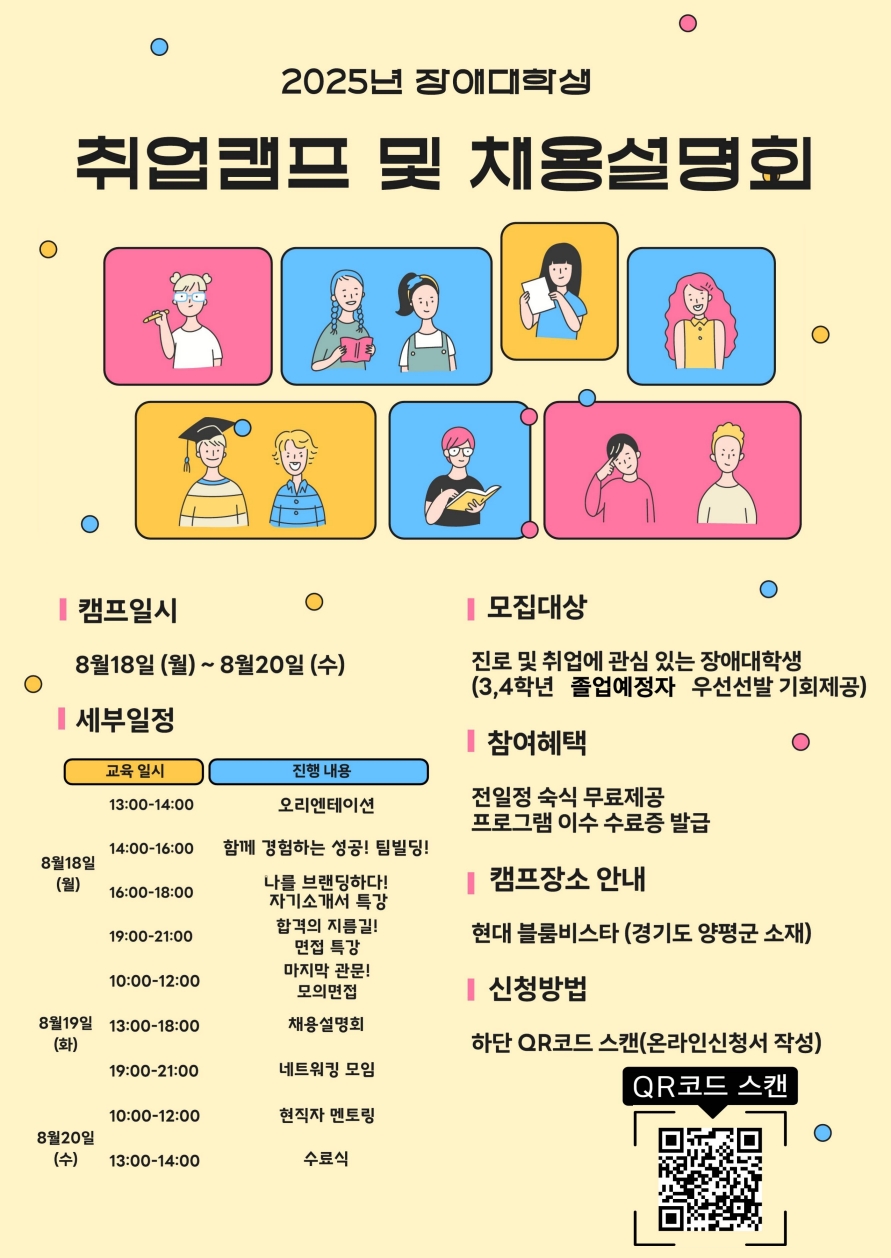 2025년 장애대학생 취업캠프 및 채용설명회  [상단 이미지 구성] 배경은 연노란색이며 다양한 옷차림과 표정을 지닌 대학생 일러스트 10명이 각기 다른 색상의 사각형 안에 배치되어 있다. 다양한 장애와 성별, 개성을 표현한 모습.  [캠프일시] 8월 18일(월) ~ 8월 20일(수)  [세부일정] ■ 8월 18일 (월) - 13:00~14:00: 오리엔테이션 - 14:00~16:00: 함께 경험하는 성공! 팀빌딩! - 16:00~18:00: 나를 브랜딩하다! 자기소개서 특강  ■ 8월 19일 (화) - 10:00~12:00: 합격의 지름길! 면접 특강 / 마지막 관문! 모의면접 - 13:00~18:00: 채용설명회 - 19:00~21:00: 네트워킹 모임 / 현직자 멘토링  ■ 8월 20일 (수) - 13:00~14:00: 수료식  [모집대상] 진로 및 취업에 관심 있는 장애대학생 (3, 4학년 졸업예정자 우선선발 기회 제공)  [참여혜택] - 전일정 숙식 무료 제공 - 프로그램 이수 시 수료증 발급  [캠프장소 안내] - 현대 블룸비스타 (경기도 양평군 소재)  [신청방법] - 하단 QR코드 스캔 → 온라인 신청서 작성  [하단 이미지] 'QR코드 스캔'이라는 문구 아래 흑백 QR코드가 삽입되어 있음
