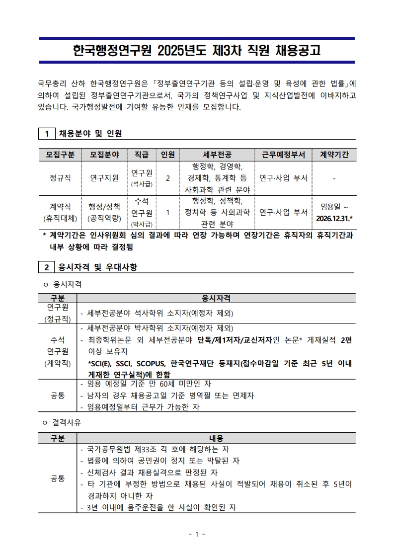 한국행정연구원 2025년도 제3차 직원 채용공고  국무총리 산하 한국행정연구원은 「정부출연연구기관 등의 설립·운영 및 육성에 관한 법률」에 의하여 설립된 정부출연연구기관으로서, 국가의 정책연구사업 및 지식산업발전에 이바지하고 있습니다. 국가행정발전에 기여할 유능한 인재를 모집합니다.  1. 채용분야 및 인원 모집구분: 정규직 / 계약직(휴직대체) 모집분야: 연구지원 / 행정·정책(공직역할) 직급: 연구원(석사급) / 수석연구원(박사급) 인원: 2명 / 1명 세부전공: 행정학, 경영학, 경제학, 통계학 등 사회과학 관련 분야 / 행정학, 정치학, 정치경제 등 사회과학 관련 분야 근무예정부서: 연구·사업 부서 계약기간: 정규직은 없음 / 계약직은 임용일 ~ 2026.12.31. ※ 계약기간은 인사위원회 심의 결과에 따라 연장 가능하며, 연장기간은 휴직자의 휴직기간과 내부 상황에 따라 결정됨.