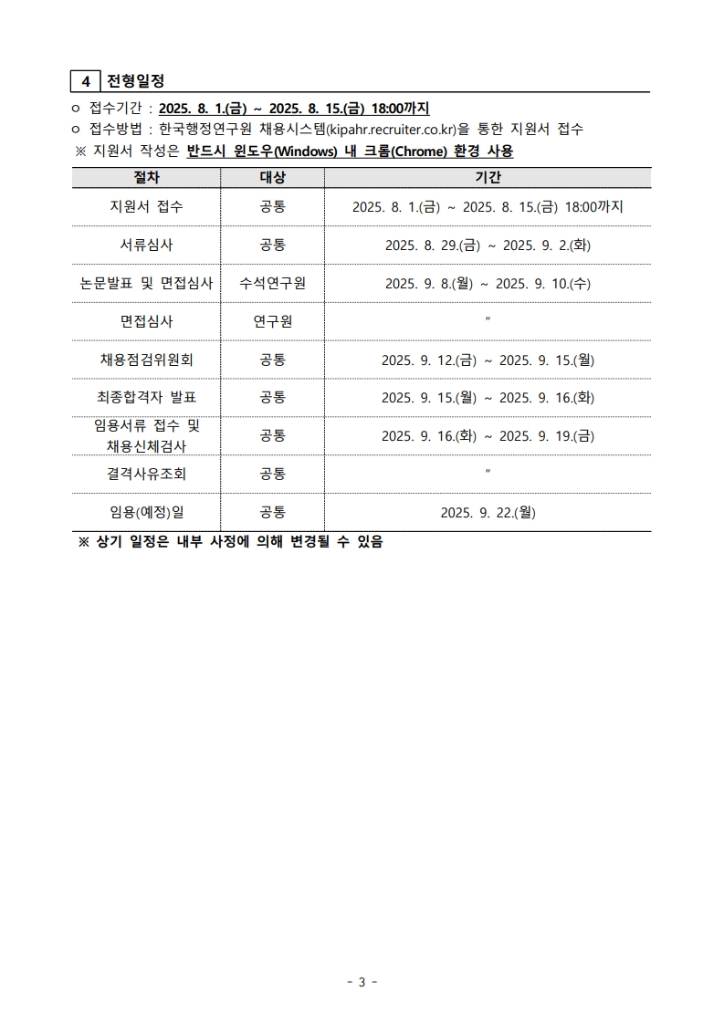 3. 전형방법  [연구원(정규직)] - 서류심사: 5배수 이내. 평가방법: 지원자격, 교육사항, 자기소개서 등 - 면접심사: 전문성 및 조직적합성 중심 개별 또는 그룹 면접 ※ 평점 80점 이상, 최고점자 1배수 범위 내 예비합격자 선정  [수석연구원(계약직)] - 서류심사: 3배수 이내. 평가방법: 자격요건, 연구실적, 직무계획, 자기소개서 등 - 공개발표 및 면접: 대표실적물 2건 또는 박사학위 논문 중 1개 발표 및 면접 ※ 동일하게 80점 이상자 중 최고점자 기준 예비합격자 선정  4. 전형일정  - 접수기간: 2025.8.1(금) ~ 8.15(금) 18:00까지 - 지원서 접수: 8.1~8.15 - 서류심사: 8.29~9.2 - 논문발표 및 면접심사(수석연구원): 9.8~9.10 - 면접심사(연구원): 동일 - 채용점검위원회: 9.12~9.15 - 최종합격자 발표: 9.15~9.16 - 임용서류 접수 및 채용신체검사: 9.16~9.19 - 임용예정일: 2025.9.22 ※ 상기 일정은 내부 사정에 따라 변경될 수 있음