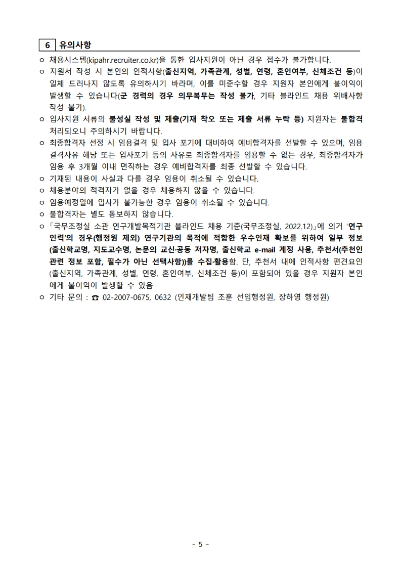 6. 유의사항  - 채용시스템(kipahr.recruiter.co.kr)을 통한 입사지원이 아닌 경우 접수 불가. - 지원서 작성 시 본인의 인적사항(출신지역, 가족관계, 성별, 연령, 혼인여부, 신체조건 등)이 일체 드러나지 않도록 유의하며, 이를 기재할 경우 지원자 본인에게 불이익이 발생할 수 있음. (군 경력의 경우 의무복무는 작성 불가, 기타 불건전한 채용 유인행위 작성 불가) - 입사지원 서류의 불성실 작성 및 제출(기재 착오 또는 제출 서류 누락 등)은 불합격 처리되오니 주의. - 최종합격자 선정 시 임용결격 및 입사 포기에 대비하여 예비합격자를 선발할 수 있으며, 임용 결격사유 해당 또는 입사포기 등의 사유로 최종합격자를 임용할 수 없는 경우, 최종합격자가 임용 후 3개월 이내 면직되는 경우 예비합격자를 최종 선발할 수 있음. - 기재된 내용이 사실과 다를 경우 임용이 취소될 수 있음. - 채용분야의 적격자가 없을 경우 채용하지 않을 수 있음. - 임용연정일에 임사가 불가능한 경우 임용이 취소될 수 있음. - 불합격자는 별도 통보하지 않음. - 「국무조정실 소관 연구개발목적기관 불리안트 채용 기준(국무조정실, 2022.12.)」에 의거 ‘연구인력의 경우(행정직 제외)’ 연구기관의 목적에 적합한 우수인재 확보를 위하여 일부 정보(출신학교명, 지도교수명, 논문명 교신·등재저자, 추천인 e-mail 계정 사용, 추천서에 추천인 관련 정보 포함, 필수 아닌 선택사항)를 수집·활용함. 단, 추천서 내에 인적식별 편견요인(출신지역, 가족관계, 성별, 연령, 혼인여부, 신체조건 등)이 포함되어 있을 경우 지원자 본인에게 불이익이 발생할 수 있음.  문의처: 02-2007-0675, 0632 (인재개발팀 조훈 선임행정원, 장하영 행정원)