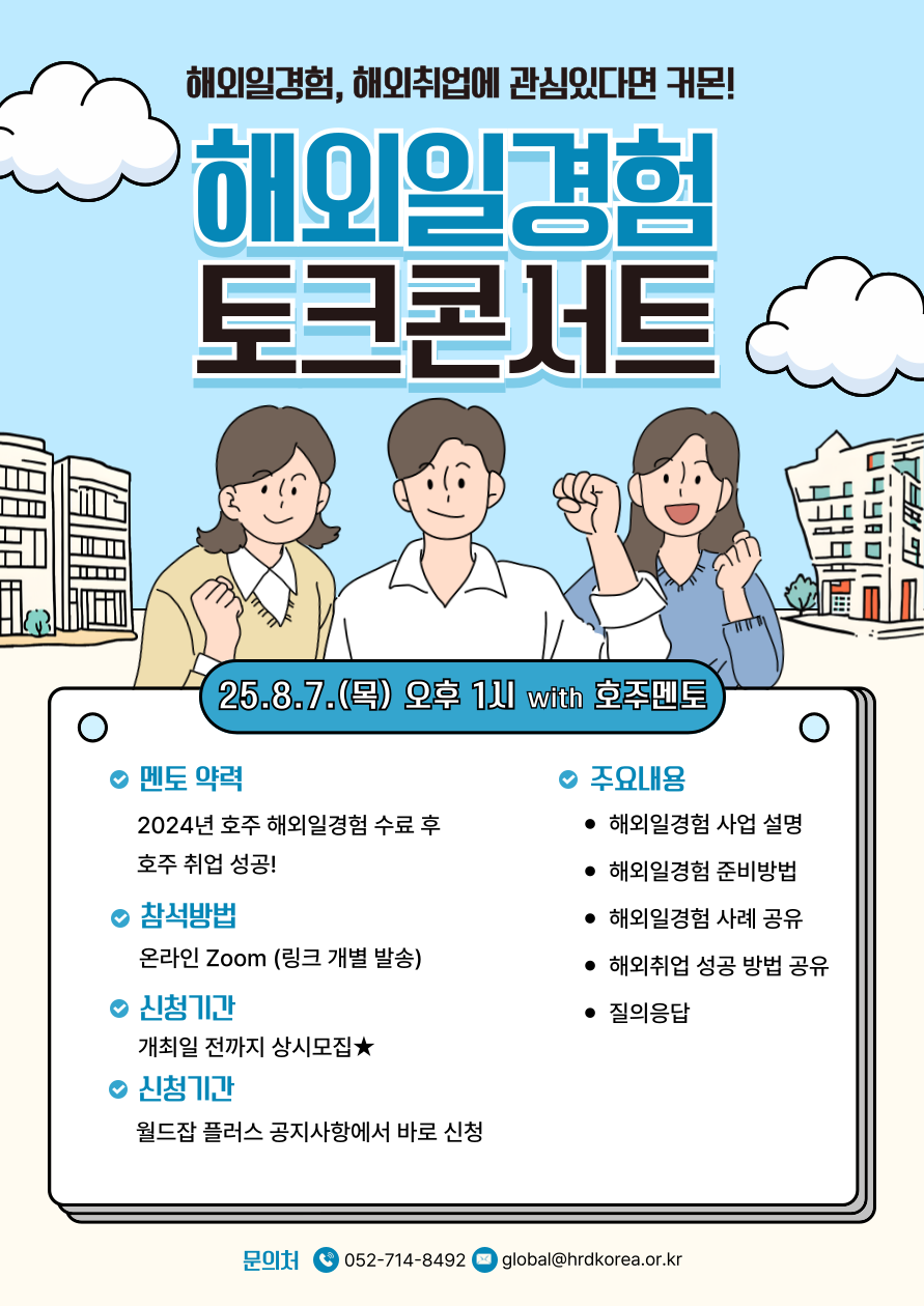 해외일경험, 해외취업에 관심있다면 주목! 해외일경험 토크콘서트.  포스터 상단에는 파란 하늘과 흰 구름이 배경으로 있고, 중앙에는 큰 글씨로 '해외일경험 토크콘서트'라고 적혀 있다. 아래에는 남녀 청년 3명의 일러스트가 각각 손을 들고 밝은 표정으로 참여를 응원하는 모습이 그려져 있다. 좌우 배경에는 건물이 배치되어 있다.  행사일시: 2025년 8월 7일(목) 오후 1시, with 호주 멘토  [멘토 약력] - 2024년 호주 해외일경험 수료 후 호주 취업 성공!  [참석방법] - 온라인 Zoom (링크 개별 발송)  [신청기간] - 개최일 전까지 상시모집★  [신청기관] - 월드잡 플러스 공지사항에서 바로 신청  [주요내용] - 해외일경험 사업 설명 - 해외일경험 준비방법 - 해외일경험 사례 공유 - 해외취업 성공 방법 공유 - 질의응답  [문의처] - 전화: 052-714-8492 - 이메일: global@hrdkorea.or.kr