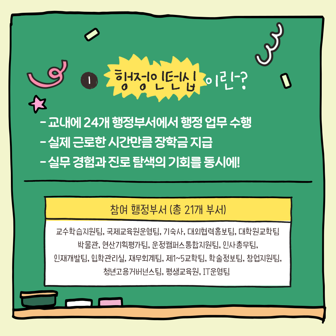 행정인턴십이란?/-교내에 24개 행정부서에서 행정 업무 수행/-실제 근로한 시간만큼 장학금 지급/-실무 경험과 진로 탐색의 기회를 동시에!/참여행정부서(총 21개 부서)/교수학습지원팀, 국제교육원운영팀, 기숙사, 대외협력홍보팀, 대학권교학팀/학물관, 연산기획평가팀, 운정캠퍼스통합지원팀, 인사총무팀, 인재개발팀, 입학관리실, 재무회계팀, 제1~5교학팀, 학술정보팀, 창업지원팀, 청년고용거버넌스팀, 평생교육원, IT운영팀 