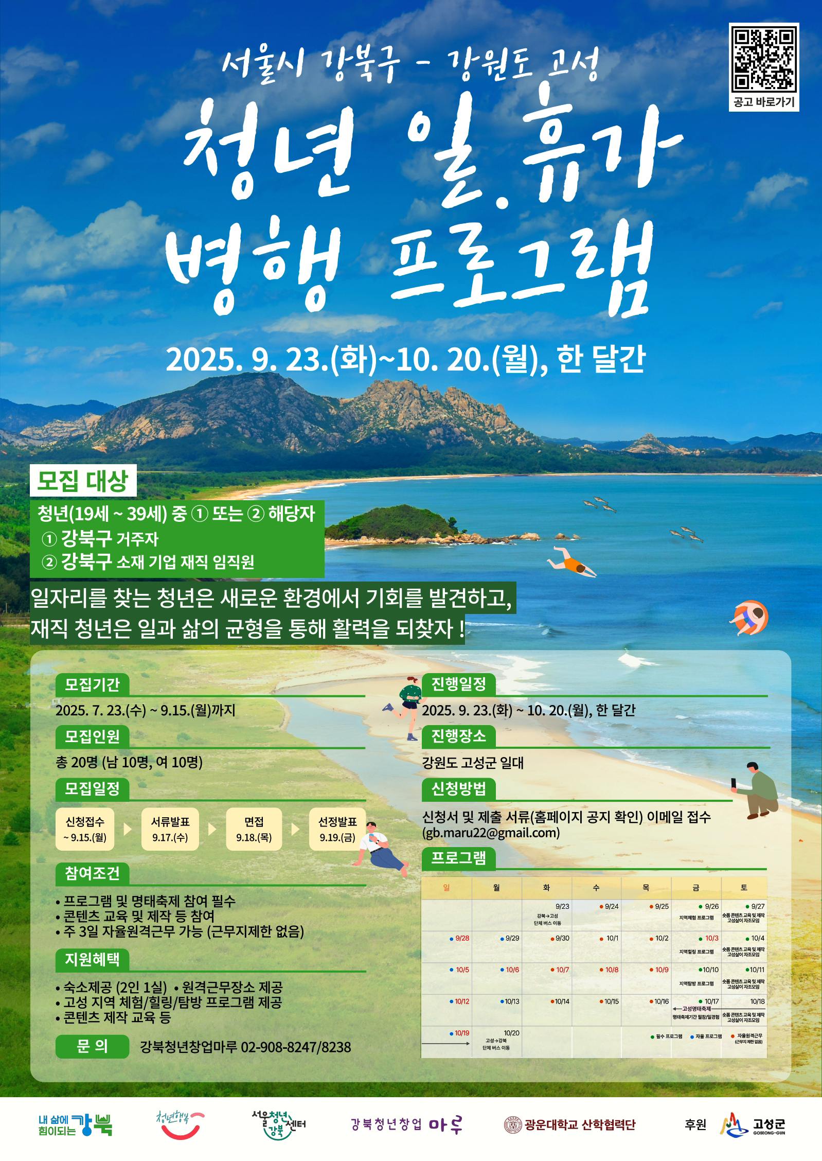 서울시 강북구와 강원도 고성군이 함께하는 청년 일·휴가 병행 프로그램 안내 포스터. 배경에는 파란 하늘과 바다, 백사장과 산이 어우러진 강원도 고성 풍경이 있으며, 바다 위에는 드론, 요트, 패러글라이딩 등의 아이콘이 표현되어 있다.   행사명: 청년 일·휴가 병행 프로그램 기간: 2025년 9월 23일 화요일부터 10월 20일 월요일까지, 한 달간 진행.  모집 대상: 청년(19세~39세) 중 아래 해당자 ① 강북구 거주자 ② 강북구 소재 기업 재직 임직원  프로그램 목적: 일자리를 찾는 청년은 새로운 환경에서 기회를 발견하고, 재직 청년은 일과 삶의 균형을 통해 활력을 되찾기 위함.  모집기간: 2025년 7월 23일 수요일부터 9월 15일 월요일까지 모집인원: 총 20명 (남 10명, 여 10명) 모집일정: - 신청접수: 9월 1일~15일 - 서류발표: 9월 17일 수요일 - 면접심사: 9월 18일 목요일 - 선정발표: 9월 19일 금요일  참여조건: - 프로그램 및 협력회사 참여 필수 - 주 3일 근무 및 주 5일 참여 - 주 2일 자유일정(근무지 지정 없음)  지원혜택: - 숙소지원(2인 1실), 원격근무장소 제공 - 고성 지역 체험/탐방 프로그램 진행 - 교통비 일부 지원  진행장소: 강원도 고성군 일대 진행일정: 2025년 9월 23일 ~ 10월 20일 신청방법: 신청서 및 제출서류 이메일 접수 (gb.maru22@gmail.com)  프로그램 구성 (하단 달력): - 주차별로 기업체 탐방, 고성 체험, 근무, 워케이션 공간 사용, 팀빌딩, 자유 일정 등이 반복됨. - 예시: 1주차는 오리엔테이션, 워케이션공간 사용, 기업탐방 등, 2주차~4주차는 고성탐방, 근무, 기업탐방 및 체험활동 등이 배치됨.  문의: 강북청년지원센터 02-908-8247/8238  하단 로고: 내 삶에 힘이되는 강북, 강북청년지원센터, 서울청년시민회의, 강북청년창업마루, 강원대학교 산학협력단, 고성군 후원.  우측 상단에는 '공고 바로가기' QR코드가 있음.