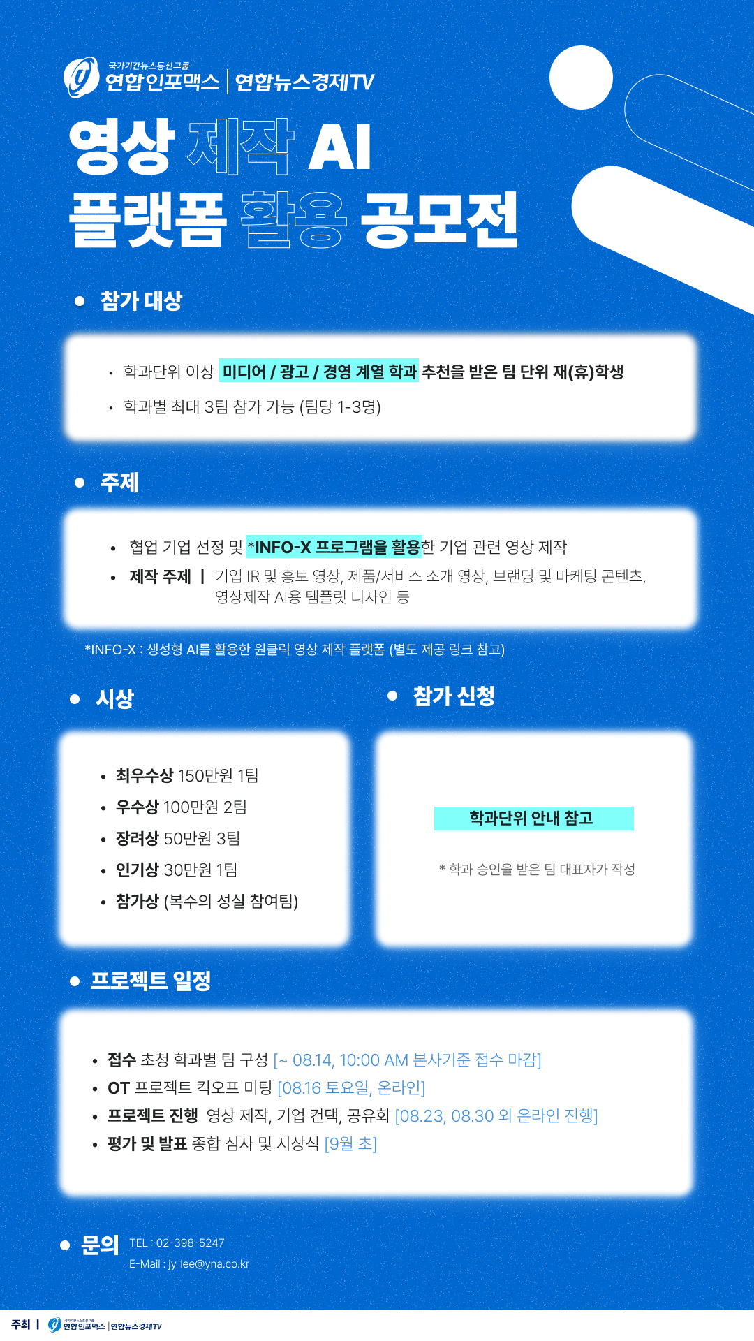 영상 제작 AI 플랫폼 활용 공모전, 참가 대상: 학과단위 이상 미디어/광고/경영 계열 학과 추천을 받은 팀 단위 재(휴)학생, 학과별 최대 3팀 참가 가능 (팀당 1-3명), 주제: 협업 기업 선정 및 생성형 AI를 활용한 원클릭 영상 제작 플랫폼 INFO-X 프로그램을 활용한 기업 관련 영상 제작, 제작 주제| 기업 IR 및 홍보 영상, 제품/서비스 소개 영상, 브랜딩 및 마케팅 콘텐츠, 영상제작 AI용 템플릿 디자인 등, 시상: 최우수상 150만원 1팀, 우수상 100만원 2팀, 장려상 50만원 3팀, 인기상 30만원 1팀, 참가상 (복수의 성실 참여팀), 참가 신청: 학과 승인을 받은 팀 대표자가 작성, 프로젝트 일정: 접수: 초청 학과별 팀 구성 (~8/14 10:00AM 본사기준 접수 마감, OT: 프로젝트 킥오프 미팅 (8.16 토요일, 온라인), 프로젝트 진행: 영상 제작, 기업 컨택, 공유회 (8.23, 8.30 외 온라인 진행), 평가 및 발표: 종합 심사 및 시상식 (9월 초), 문의: 02-398-5247, jy_lee@yna.co.kr