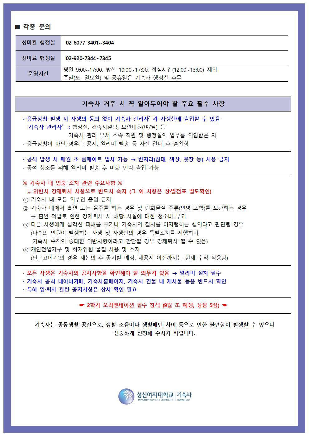 2025학년도 2학기 기숙사 입사 신청 안내 세 번째 페이지. '각종 문의', '기숙사 거주시 꼭 알아두어야 할 주요 필수 사항', '기숙사 내 엄중 조치 관련 주요사항', '기타 안내' 항목으로 구성되어 있음.  1. 각종 문의 - 성미관 행정실: 02-6077-3401~3404 - 성미료 행정실: 02-920-7344~7345 - 운영시간: 평일 오전 9시~오후 5시, 방학 중 오전 10시~오후 5시 (점심시간 12시~13시 제외), 주말 및 공휴일, 기숙사 행정실 휴무  2. 기숙사 거주시 꼭 알아두어야 할 주요 필수 사항 - 긴급상황 발생 시 사생의 동의 없이 기숙사 관리자(행정실, 건축시설팀, 보안대원 등)가 사생실에 출입할 수 있음 - 응급상황이 아닌 경우는 사전 안내 후 출입 - 공식 발생 시 메일로 룸메이트 입사 가능하나, 빈자리(침대, 책상, 옷장 등) 사용은 금지됨  3. 기숙사 내 엄중 조치 관련 주요사항 - 위반 시 강제퇴사 사유가 됨. 특히 다음 항목 위반 시 엄격히 조치:   ① 기숙사 내 모든 외부인 출입 금지   ② 외부 음식물, 택배, 외부 물건 등 무단 반입 시   ③ 다른 사생에게 심각한 피해를 주거나 소란, 폭행 등 행위   ④ 기숙사비 미납 또는 위조, 사문서 위조, 허위 서류 제출   ⑤ 개인 전열기기 및 화재위험 물품 사용 및 소지 금지 (고데기 제외. 단, 재공지 시 변경될 수 있음)  4. 기타 안내 - 기숙사 공지사항은 네이버카페, 기숙사 홈페이지, 기숙사 건물 내 게시물 등을 통해 반드시 확인해야 함 - 특히 입사 및 생활 관련 공지사항을 반드시 숙지할 것 - 2학기 오리엔테이션 필수 참석 (9월 초 예정, 상점 5점 부여)  하단에는 기숙사는 공동생활 공간으로 생활 소음이나 생활패턴 차이 등으로 인한 불편함이 발생할 수 있으므로 신중하게 신청해 주시기 바란다는 안내 문구가 있으며, 성신여자대학교 기숙사 로고가 포함되어 있음.