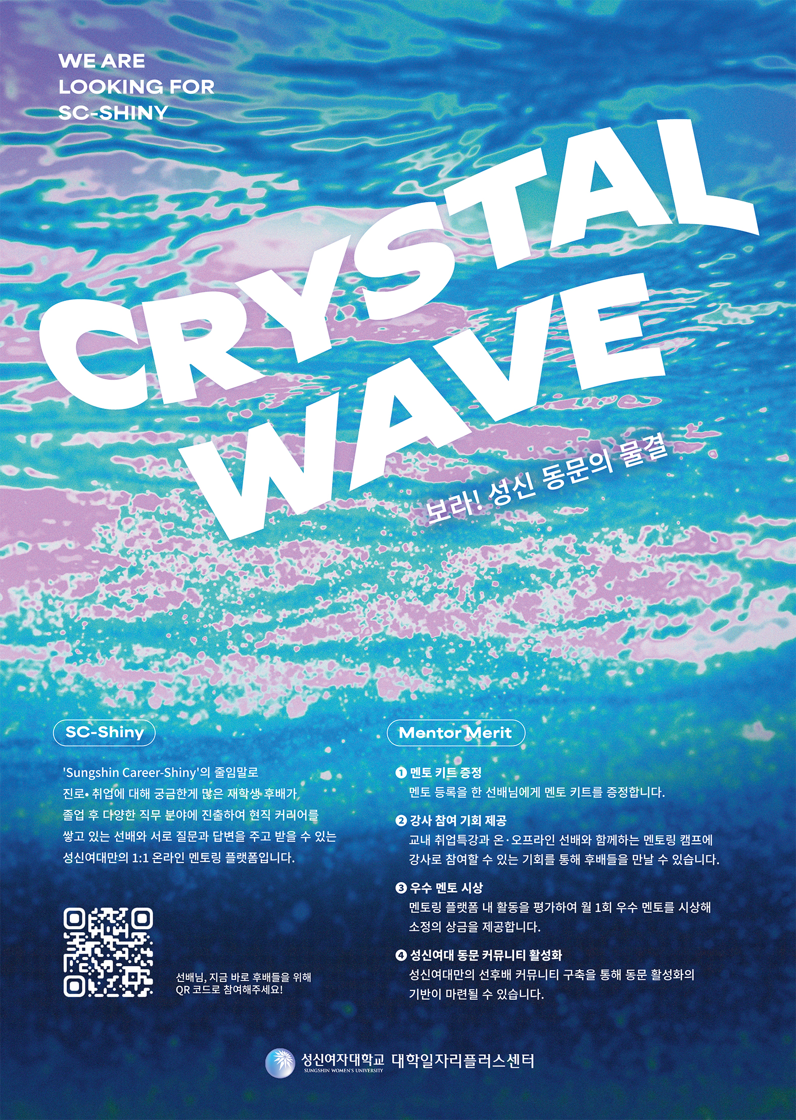 CRYSTAL WAVE - 보라! 성신 동문의 물결  WE ARE LOOKING FOR SC-SHINY  ‘Sungshin Career-Shiny’의 줄임말로 진로·취업에 대해 궁금한 재학생·후배가, 졸업 후 다양한 직무 분야에 진출하여 현직 커리어를 쌓고 있는 선배에게 질문과 답변을 주고 받을 수 있는 성신여대만의 1:1 온라인 멘토링 플랫폼입니다.  [QR코드 옆 문구] 선배님, 지금 바로 후배들을 위해 QR 코드로 참여해주세요!  [오른쪽 Mentor Merit 영역] ① 멘토 키트 증정   멘토 등록을 한 선배님에게 멘토 키트를 증정합니다.  ② 강사 참여 기회 제공   교내 취업특강과 온·오프라인 선배와 함께하는 멘토링 캠프의 강사로 참여할 수 있는 기회를 통해 후배들을 만날 수 있습니다.  ③ 우수 멘토 시상   멘토링 플랫폼 내 활동을 평가하여 월 1회 우수 멘토를 시상해 소정의 상품을 제공합니다.  ④ 성신여대 동문 커뮤니티 활성화   성신여대만의 선후배 커뮤니티 구축을 통해 동문 활성화의 기반이 마련될 수 있습니다.  하단에는 성신여자대학교 대학일자리플러스센터 로고와 명칭이 있습니다.
