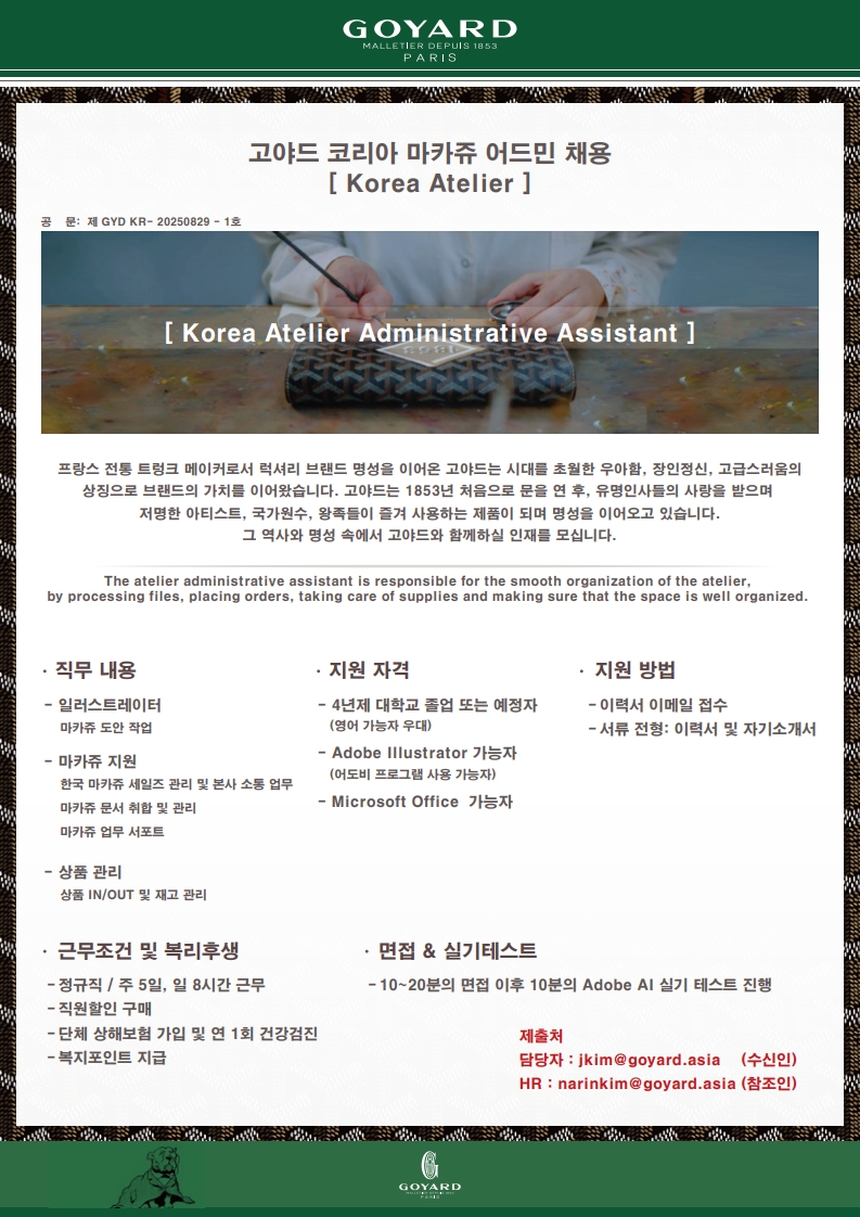 현재 Atelier팀에서 Marquage Admin를 모집하고 있습니다. 정규직 채용으로 한국 아틀리에의 장인들과 함께 근무하며 업무를 지원하는 팀입니다. 직무 내용: 일러스트레이터, 마카쥬 지원, 상품 관리, 지원 자격: 4년제 대학교 졸업 또는 예정자(영어 가능자 우대), Adobe IIIustrator 가능자(어도비 프로그램 사용 가능자), Microsoft Office 가능자, 지원 방법: 이력서 이메일 접수, 서류 전형 이력서 및 자기소개서, 근무조건 및 복리후생: 정규직, 주5일 일 8시간 근무, 지원할인 구매, 단체 상해보험 가입 및 연 1회 건강검진, 복지포인트 지급, 면접 & 실기테스트: 10~20분의 면접 이후 10분의 Adobe AI 실기 테스트 진행, 제출처: 담당자 jkim@goyard.asia, HR narinkim@goyard.asia