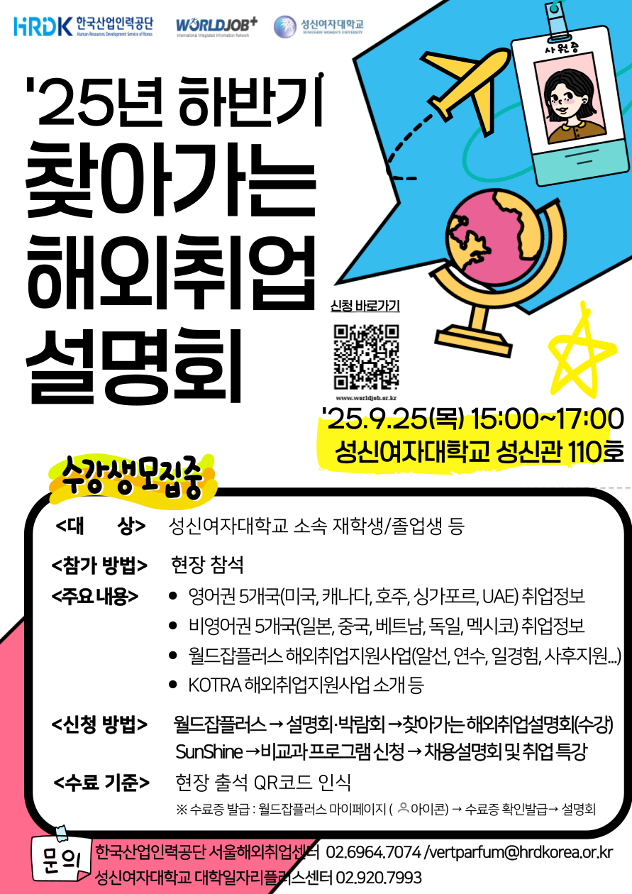 25년 하반기 찾아가는 해외취업 설명회, 25.9.25(목) 15:00~17:00 성신여자대학교 성신관 110호, 대상: 성신여자대학교 소속 재학생/졸업생 등, 참가 방법: 현장 참석, 주요내용: 영어권 5개국(미국, 캐나다, 호주, 싱가포르, UAE) 취업정보, 비영어권 5개국(일본,중국, 베트남, 독일, 멕시코) 취업정보, 월드잡플러스 해외취업지원사업(알선, 연수, 일경험, 사후지원...), KOTRA 해외취업지원사업 소개 등, 신청방법: 월드잡플러스 > 설명회/박람회 > 찾아가는 해외취업설명회(수강) > SunShine > 비교과 프로그램 신청 > 채용설명회 및 취업 특강, 수료기준: 현장 출석 QR코드 인식 (수료증 발급: 월드잡플러스 마이페이지 아이콘 > 수료증 확인발급 > 설명회), 문의: 한국산업인력공단 서울해외취업센터 02.6964.7074 / vertparfu@hrdkorea.or.kr, 성신여자대학교 대학일자리플러스센터 02.920.7993