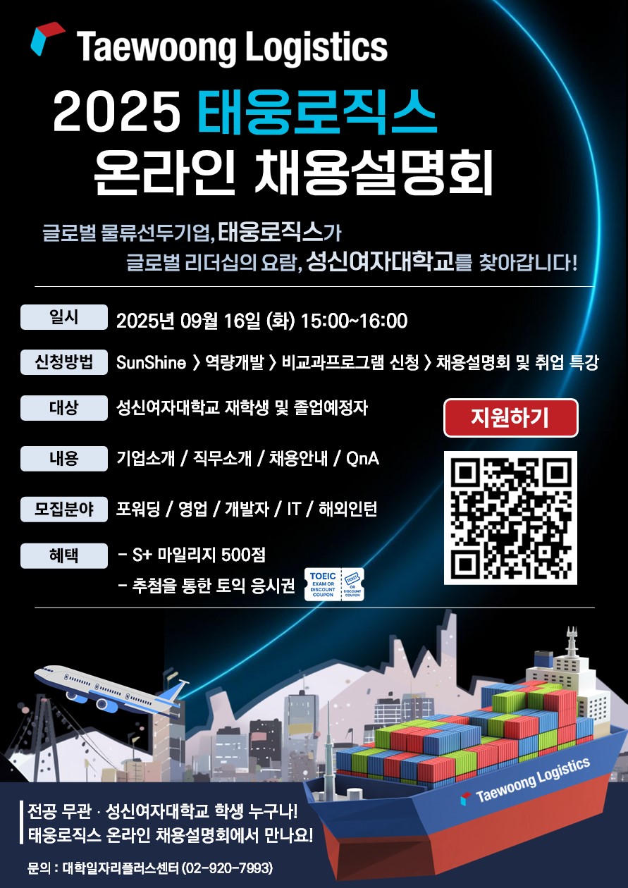 2025 태웅로직스 온라인 채용설명회: 글로벌 물류선두기업, 태웅로직스가 글로벌 리더십의 요람, 성신여자대학교를 찾아갑니다. 일시: 2025년 09월 16일 (화) 15:000~16:00, 신청방법: SunShine > 역량개발 > 비교과프로그램 신청 > 채용설명회 및 취업 특강, 대상: 성신여자대학교 재학생 및 졸업예정자, 내용: 기업소개/직무소개/채용안내/QnA, 모집분야: 포워딩/영업/개발자/IT/해외인턴, 혜택: S+ 마일리지 500점, 추첨을 통한 토익 응시권, 문의: 대학일자리플러스센터(02-920-7993)