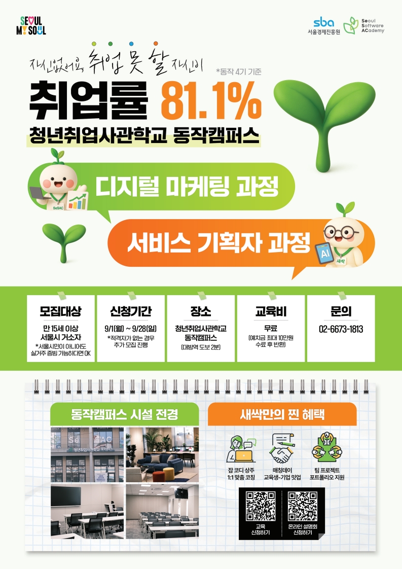 (서울시, 청년취업사관학교) 새싹 동작캠퍼스 6기 교육생 모집 (~9/28), 2025년 마지막 과정, 온라인 설명회 다시보기, 청년취업사관학교 새싹(SeSAC) 공식 유튜브: https://www.youtube.com/channel/UCIKXUtLN2DaDOiSkMmY03jQ, 전기수 만족도 100% 서비스기획, 마케터 데뷔 과정, 동작캠퍼스 10명 중 8명 이상 취업 완료(*동작 4기 기준), (서비스기획 과정) 비전공자가 배민간 썰 푼다. 유니콘 현직자에게 직접 배우는 IT 서비스 기획자 취업캠프, 신청하기: https://bit.ly/IT_camp6, (마케팅 과정)  0원으로 콘텐츠 마케터 취업하는 방법 궁금하다면?! 480만원 상당의 AI와 콘텐츠 마케팅 교육 무료로 정복하기, 신청하기:http://leadz.kr/yji, 대상: 만 15세 이상 서울 거소자 (*서울시민 아니어도 실거주 증빙 시 OK), 장소: 청년취업사관학교 동작캠퍼스, 문의: 02-6673-1813