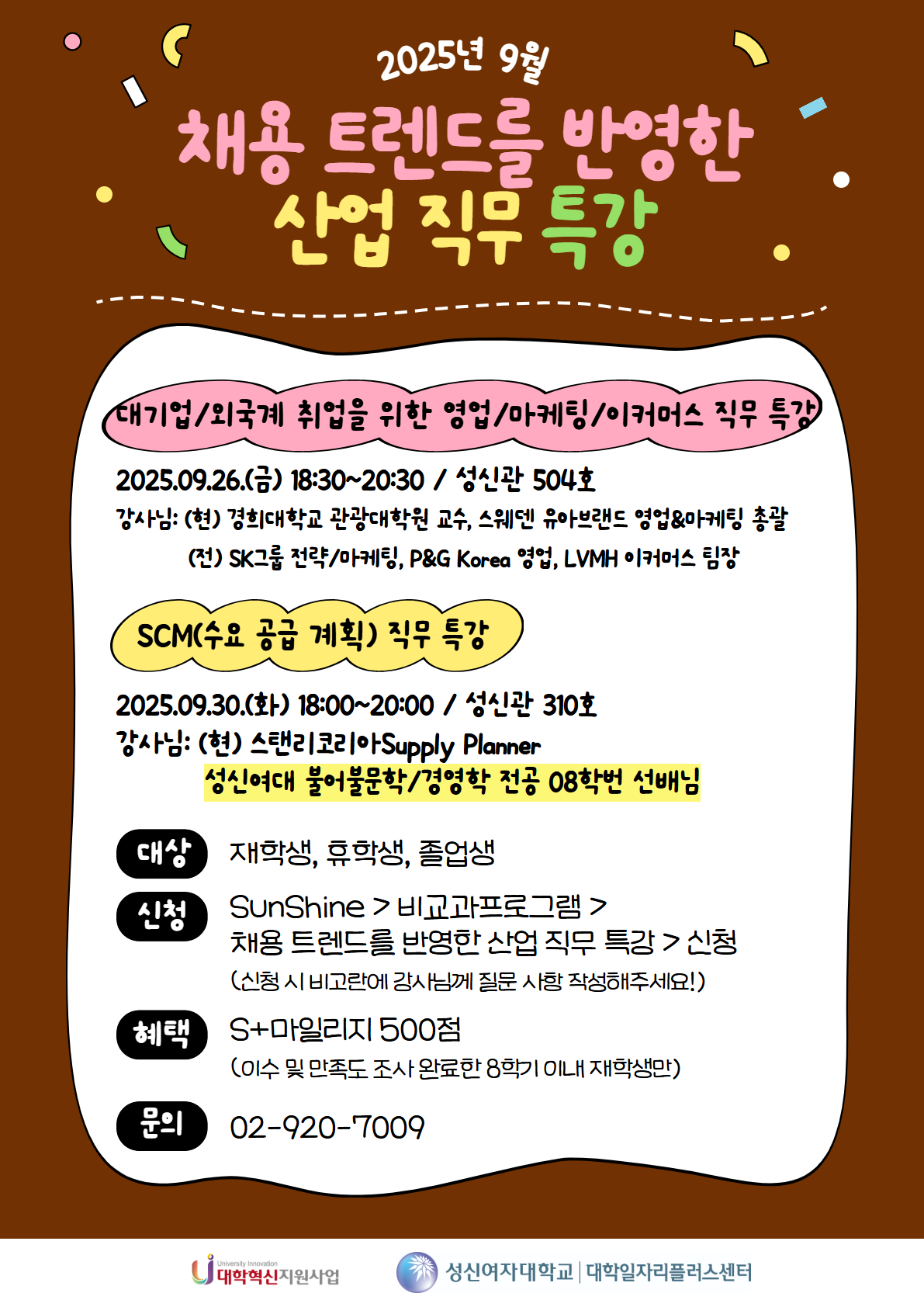 2025년 9월 채용 트렌드를 반영한 산업 직무 특강, 대기업/외국계 취업을 위한 영업/마케팅/이커머스 직무 특강, 2025.09.26.(금) 18:30~20:30 / 성신관 504호, 강사님: (현) 경희대학교 관광대학원 교수, 스웨덴 유아브랜드 영업&마케팅 총괄, (전) SK그룹 전략/마케팅, P&G Korea 영업, LVMH 이커머스 팀장, SCM(수요 공급 계획) 직무 특강, 2025.09.30.(화) 18:00~20:00 / 성신관 310호, 강사님: (현) 스탠리코리아 Supply Planner, 성신여대 불어불문학/경영학 전공 08학번 선배님, 대상: 재학생, 휴학생, 졸업생, 신청: SunShine > 비교과프로그램 > 채용 트렌드를 반영한 산업 직무 특강 > 신청 (신청 시 비고란에 강사님께 질문 사항 작성해주세요!), 혜택: S+마일리지 500점 (이수 및 만족도 조사 완료한 8학기 이내 재학생만), 문의: 02-920-7009