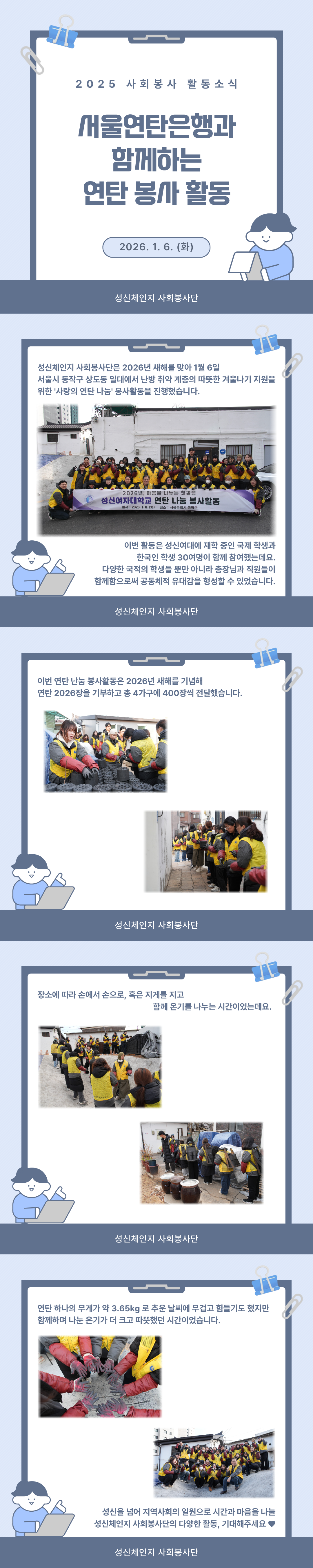 2025 사회봉사활동소식. 서울연탄은행과 함께하는 연탄 봉사 활동. 2026.1.6.(화). 성신체인지 사회봉사단은 2026년 새해를 맞아 1월 6일 서울시 동작구 상도동 일대에서 난방 취약 계층의 따뜻한 겨울나기 지원을 위한 '사랑의 연탄 나눔' 봉사활동을 진행했습니다. 이번 활동은 성신여대에 재학 중인 국제 학생과 한국인 학생 30여명이 함께 참여했는데요. 다양한 국적의 학생들 뿐만 아니라 총장님과 직원들이 함께함으로써 공동체적 유대감을 형성할 수 있었습니다. 이번 연탄 난눔 봉사활동은 2026년 새해를 기념해 연탄 2026장을 기부하고 총 4가구에 400장씩 전달했습니다. 장소에 따라 손에서 손으로, 혹은 지게를 지고 함께 온기를 나누는 시간이었는데요. 연탄 하나의 무게가 약 3.65kg 로 추운 날씨에 무겁고 힘들기도 했지만 함께하며 나눈 온기가 더 크고 따뜻했던 시간이었습니다. 성신을 넘어 지역사회의 일원으로 시간과 마음을 나눌 성신체인지 사회봉사단의 다양한 활동, 기대해주세요♥