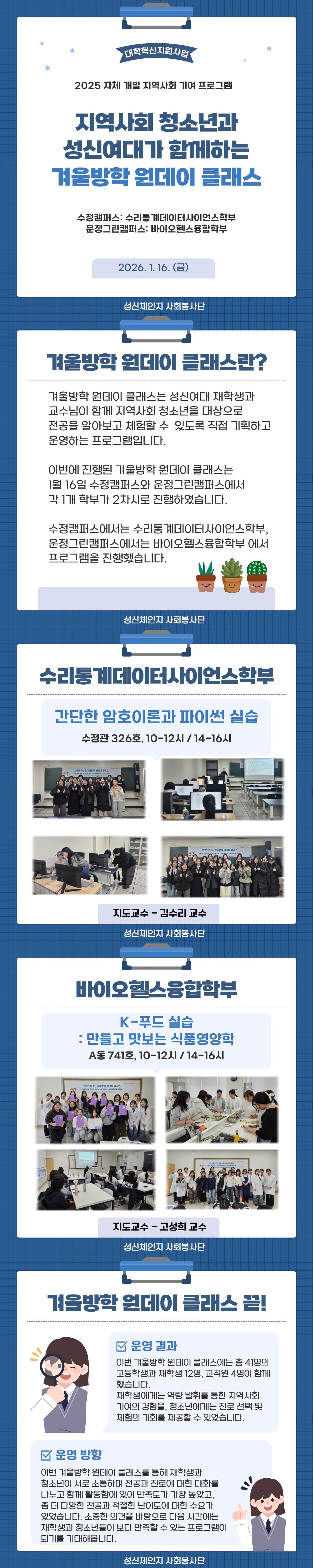 대학혁신지원사업 2025 자체 개발 지역사회 기여 프로그램 지역사회 청소년과 성신여대가 함께하는 겨울방학 원데이 클래스 겨울방학 원데이 클래스는 성신여대 재학생과 교수님이 함께 지역사회 청소년을 대상으로 전공을 알아보고 체험할 수&nbsp;있도록 직접 기획하고 운영하는 프로그램입니다. 이번에 진행된 겨울방학 원데이 클래스는 1월 16일 수정캠퍼스와 운정그린캠퍼스에서 각 1개 학부가 2차시로 진행하였습니다. 수정캠퍼스에서는 수리통계데이터사이언스학부, 운정그린캠퍼스에서는 바이오헬스융합학부 에서 프로그램을 진행했습니다. 수리통계데이터사이언스학부 간단한 암호이론과 파이썬 실습 수정관 326호, 10-12시 / 14-16시 바이오헬스융합학부 K-푸드 실습: 만들고 맛보는 식품영양학 A동 741호, 10-12시 / 14-16시 겨울방학 원데이 클래스 끝! 운영결과 이번 겨울방학 원데이 클래스에는&nbsp;총&nbsp;41명의 고등학생과 재학생 12명,&nbsp;교직원 4명이 함께 했습니다. 재학생에게는 역량 발휘를 통한 지역사회 기여의 경험을, 청소년에게는 진로 선택 및 체험의 기회를 제공할 수 있었습니다. 운영방향 이번 겨울방학 원데이 클래스를 통해 재학생과 청소년이&nbsp;서로&nbsp;소통하며 전공과 진로에 대한 대화를 나누고 함께&nbsp;활동함에&nbsp;있어 만족도가 가장 높았고, 좀 더 다양한&nbsp;전공과 적절한&nbsp;난이도에 대한&nbsp;수요가 있었습니다.&nbsp;소중한 의견을 바탕으로&nbsp;다음 시간에는 재학생과&nbsp;청소년들이 보다 만족할 수 있는&nbsp;프로그램이 되기를&nbsp;기대해봅니다.