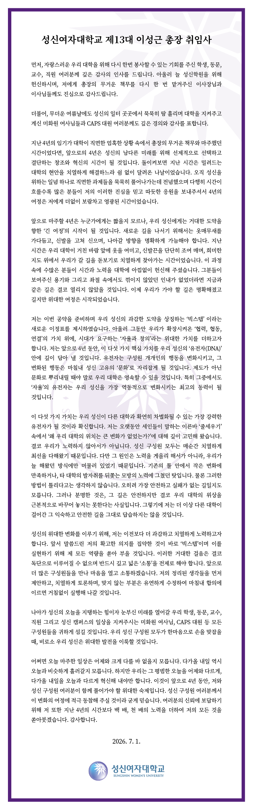 성신여자대학교 제13대 이성근 총장 취임사 먼저, 자랑스러운 우리 대학을 위해 다시 한번 봉사할 수 있는 기회를 주신 학생, 동문, 교수, 직원 여러분께 깊은 감사의 인사를 드립니다. 아울러 늘 성신학원을 위해 헌신하시며, 저에게 총장의 무거운 책무를 다시 한 번 맡겨주신 이사장님과 이사님들께도 진심으로 감사드립니다. 더불어, 무더운 여름날에도 성신의 일터 곳곳에서 묵묵히 땀 흘리며 대학을 지켜주고 계신 미화원 여사님들과 CAPS 대원 여러분께도 깊은 경의와 감사를 표합니다. 지난 4년의 임기가 대학이 직면한 엄혹한 상황 속에서 총장의 무거운 책무와 마주했던 시간이었다면, 앞으로의 4년은 성신의 남다른 미래를 위해 선제적으로 선택하고 결단하는 창조와 혁신의 시간이 될 것입니다. 돌이켜보면 지난 시간은 밀려드는 대학의 현안을 치열하게 해결하느라 쉼 없이 달려온 나날이었습니다. 오직 성신을 위하는 일념 하나로 직면한 과제들을 묵묵히 풀어나가는데 전념했으며 다행히 시간이 흐를수록 많은 분들이 저의 이러한 진심을 믿고 따뜻한 응원을 보내주셔서 4년의 여정은 저에게 더없이 보람차고 영광된 시간이었습니다. 앞으로 마주할 4년은 누군가에게는 짧을지 모르나, 우리 성신에게는 거대한 도약을 향한 &lsquo;긴 여정&rsquo;의 시작이 될 것입니다. 새로운 길을 나서기 위해서는 옷매무새를 가다듬고, 신발을 고쳐 신으며, 나아갈 방향을 명확하게 가늠해야 합니다. 지난 시간은 우리 대학이 거친 바람 앞에 옷을 여미고, 신발끈을 단단히 조여 매며, 희미한 지도 위에서 우리가 갈 길을 돋보기로 치열하게 찾아가는 시간이었습니다. 이 과정 속에 수많은 분들이 시간과 노력을 대학에 아낌없이 헌신해 주셨습니다. 그분들이 보여주신 용기와 그리고 좌절 속에서도 꺾이지 않았던 인내가 없었더라면 지금과 같은 길은 결코 열리지 않았을 것입니다. 이제 우리가 가야 할 길은 명확해졌고 길지만 위대한 여정은 시작되었습니다. 저는 이번 공약을 준비하며 우리 성신의 과감한 도약을 상징하는 &lsquo;빅스텝&rsquo;이라는 새로운 이정표를 제시하였습니다. 아울러 그동안 우리가 확장시켜온 &lsquo;협력, 협동, 연결&rsquo;의 가치 위에, 시대가 요구하는 &lsquo;자율과 창의&rsquo;라는 위대한 가치를 더하고자 합니다. 저는 앞으로 4년 동안, 이 다섯 가지 핵심 가치를 우리 성신의 &lsquo;유전자(DNA)&rsquo; 안에 깊이 담아 낼 것입니다. 유전자는 구성원 개개인의 행동을 변화시키고, 그 변화된 행동은 마침내 성신 고유의 문화로 자리잡게 될 것입니다. 제도가 아닌 문화로 뿌리내릴 때야 말로 우리 대학은 영속할 수 있을 것입니다. 특히 그중에서도 &lsquo;자율&rsquo;의 유전자는 우리 성신을 가장 역동적으로 변화시키는 최고의 동력이 될 것입니다. 이 다섯 가지 가치는 우리 성신이 다른 대학과 확연히 차별화될 수 있는 가장 강력한 유전자가 될 것이라 확신합니다. 저는 오랫동안 세인들이 말하는 이른바 &lsquo;줄세우기&rsquo; 속에서 &lsquo;왜 우리 대학의 위치는 큰 변화가 없었는가?&rsquo;에 대해 깊이 고민해 왔습니다. 결코 우리가 노력하지 않아서가 아닙니다. 성신 구성원 모두는 매순간 치열하게 최선을 다해왔기 때문입니다. 다만 그 원인은 노력을 게을리 해서가 아니라, 우리가 늘 해왔던 방식에 머물러 있었기 때문입니다. 기존의 틀 안에서 작은 변화에 만족하거나, 타 대학의 발자취를 뒤쫓는 모방의 노력에 그쳤던 탓입니다. 물론 그러한 방법이 틀리다고는 생각하지 않습니다. 오히려 가장 안전하고 실패가 없는 길일지도 모릅니다. 그러나 분명한 것은, 그 길은 안전하지만 결코 우리 대학의 위상을 근본적으로 바꾸어 놓지는 못한다는 사실입니다. 그렇기에 저는 더 이상 다른 대학이 걸어간 그 익숙하고 안전한 길을 그대로 답습하지는 않을 것입니다. 성신의 위대한 변화를 이루기 위해, 저는 이전보다 더 과감하고 치열하게 노력하고자 합니다. 앞서 말씀드린 저의 확고한 의지를 집약한 것이 바로 &lsquo;넥스텝&rsquo;이며 이를 실현하기 위해 제 모든 역량을 쏟아 부을 것입니다. 이러한 거대한 걸음은 결코 독단으로 이루어질 수 없으며 반드시 깊고 넓은 &lsquo;소통&rsquo;을 전제로 해야 합니다. 앞으로 더 많은 구성원들을 만나 마음을 열고 소통하겠습니다. 저의 정리된 생각들을 먼저 제안하고, 치열하게 토론하며, 맞지 않는 부분은 유연하게 수정하여 마침내 합의에 이르면 거침없이 실행해 나갈 것입니다. 나아가 성신의 오늘을 지탱하는 힘이자 눈부신 미래를 열어갈 우리 학생, 동문, 교수, 직원 그리고 성신 캠퍼스의 일상을 지켜주시는 미화원 여사님, CAPS 대원 등 모든 구성원들은 귀하게 섬길 것입니다. 우리 성신 구성원 모두가 한마음으로 손을 맞잡을 때, 비로소 우리 성신은 위대한 발전을 이룩할 것입니다. 어쩌면 오늘 마주한 일상은 어제와 크게 다를 바 없을지 모릅니다. 다가올 내일 역시 오늘과 비슷하게 흘러갈지 모릅니다. 하지만 우리는 그 평범한 오늘을 어제와 다르게, 다가올 내일을 오늘과 다르게 혁신해 나아갈 겁니다. 이것이 앞으로 4년 동안, 저와 성신 구성원 여러분이 함께 풀어가야 할 위대한 숙제입니다. 성신 구성원 여러분께서 이 변화의 여정에 적극 동참해 주실 것이라 굳게 믿습니다. 여러분의 신뢰에 보답하기 위해 저 또한 지난 4년의 시간보다 백 배, 천 배의 노력을 더하여 저의 모든 것을 쏟아붓겠습니다. 감사합니다. 2026. 7. 1. 성신여자대학교 SUNGSHIN WOMEN&rsquo;S UNIVERSITY