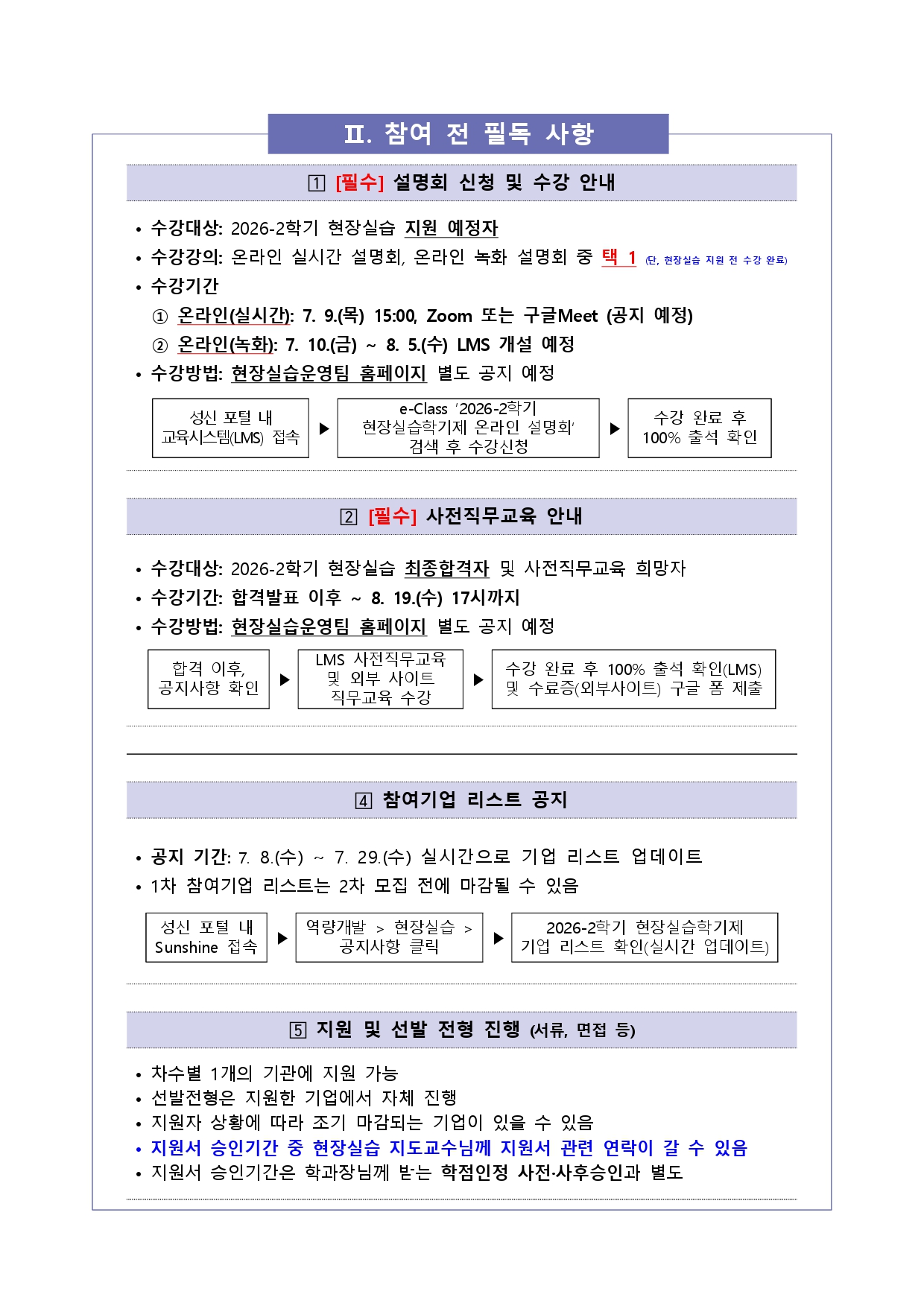 II. 참여 전 필독 사항. 1. [필수] 설명회 신청 및 수강 안내: 수강대상 2026-2학기 현장실습 지원 예정자, 온라인 실시간 설명회&middot;온라인 녹화 설명회 중 택1(현장실습 지원 전 수강 완료), 온라인(실시간) 7.9.(목) 15:00 Zoom 또는 구글 Meet(공지 예정), 온라인(녹화) 7.10.(금)~8.5.(수) LMS 개설 예정, 수강방법은 성신 포털 내 교육시스템(LMS) 접속 후 e-Class에서 '2026-2학기 현장실습학기제 온라인 설명회' 검색 후 수강신청, 수강 완료 후 100% 출석 확인. 2. [필수] 사전직무교육 안내: 수강대상 2026-2학기 현장실습 최종합격자 및 사전직무교육 희망자, 수강기간 합격발표 이후~8.19.(수) 17시까지, 합격 이후 공지사항 확인 후 LMS 사전직무교육 및 외부 사이트 직무교육 수강, 수강 완료 후 100% 출석 확인(LMS) 및 수료증(외부사이트) 구글 폼 제출. 4. 참여기업 리스트 공지: 공지기간 7.8.(수)~7.29.(수) 실시간 업데이트, 1차 참여기업 리스트는 2차 모집 전 마감될 수 있음, 성신 포털 내 Sunshine 접속 후 역량개발>현장실습>공지사항 클릭, 2026-2학기 현장실습학기제 기업 리스트 확인. 5. 지원 및 선발 전형 진행(서류&middot;면접 등): 차수별 1개 기관 지원 가능, 선발전형은 지원한 기업에서 자체 진행, 지원자 상황에 따라 조기 마감 가능, 지원서 승인기간 중 현장실습 지도교수께 연락이 갈 수 있음, 지원서 승인기간은 학과장께 받는 학점인정 사전&middot;사후승인과 별도.