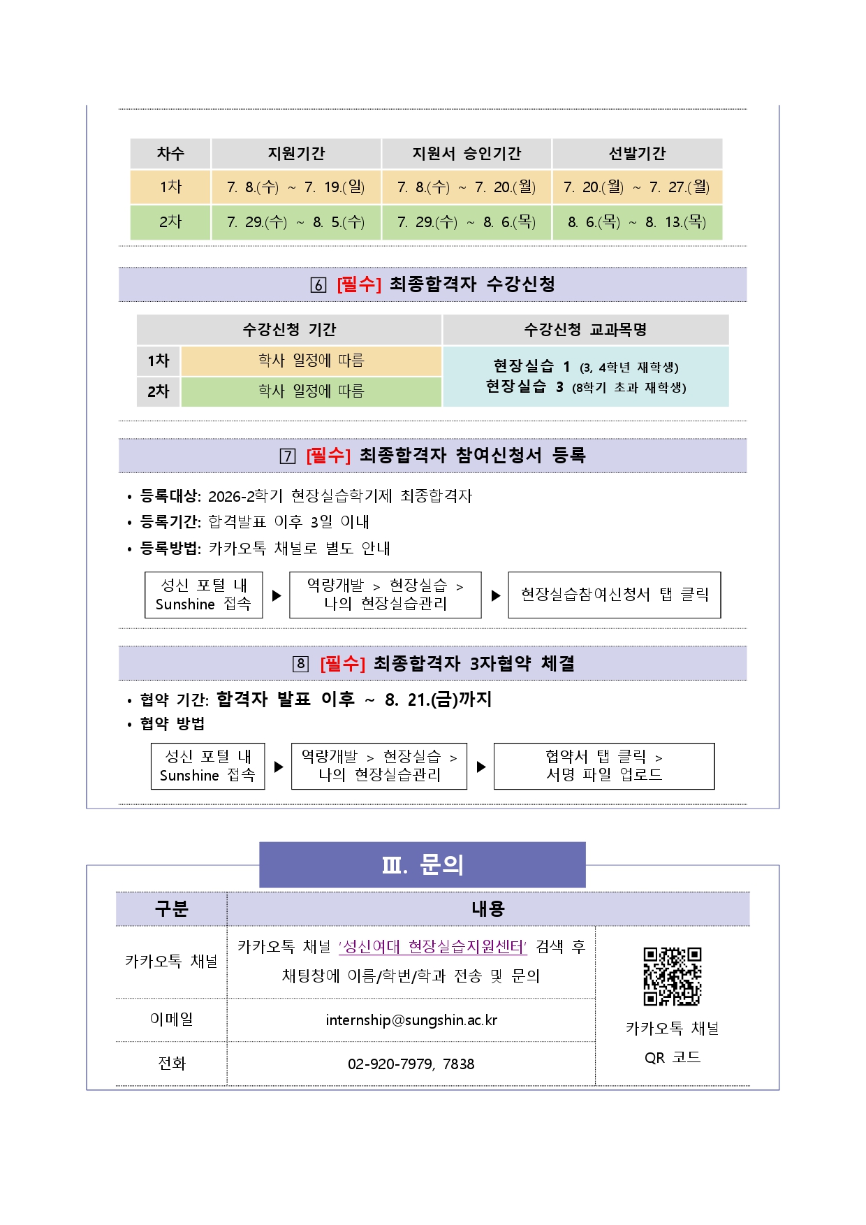 현장실습 차수별 일정. 1차: 지원기간 7.8.(수)~7.19.(일), 지원서 승인기간 7.8.(수)~7.20.(월), 선발기간 7.20.(월)~7.27.(월). 2차: 지원기간 7.29.(수)~8.5.(수), 지원서 승인기간 7.29.(수)~8.6.(목), 선발기간 8.6.(목)~8.13.(목). 6. [필수] 최종합격자 수강신청: 1&middot;2차 모두 학사 일정에 따름, 수강신청 교과목명은 현장실습1(3&middot;4학년 재학생), 현장실습3(8학기 초과 재학생). 7. [필수] 최종합격자 참여신청서 등록: 등록대상 2026-2학기 현장실습학기제 최종합격자, 등록기간 합격발표 이후 3일 이내, 등록방법 카카오톡 채널로 별도 안내, 성신 포털 내 Sunshine 접속 후 역량개발>현장실습>나의 현장실습관리에서 현장실습참여신청서 탭 클릭. 8. [필수] 최종합격자 3자협약 체결: 협약기간 합격자 발표 이후~8.21.(금)까지, 성신 포털 내 Sunshine 접속 후 역량개발>현장실습>나의 현장실습관리에서 협약서 탭 클릭 후 서명 파일 업로드. III. 문의: 카카오톡 채널 '성신여대 현장실습지원센터' 검색 후 채팅창에 이름/학번/학과 전송 및 문의, 이메일 internship@sungshin.ac.kr, 전화 02-920-7979, 7838. 카카오톡 채널 QR코드 스캔 시 연결: http://pf.kakao.com/_kxkxaxbb .