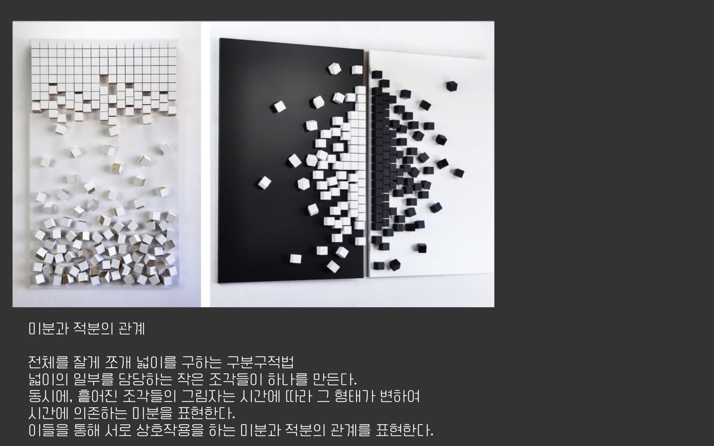 Q. 팀 소개 부탁드립니다.<br>
A. 안녕하세요. 저희는 산업디자인과 김채영, 수학과 이소민입니다. 저희 팀의 주제는 ‘미분과 적분의 관계’로, 미분과 적분은 ‘미적분’이라 불릴 정도로 관계가 깊습니다. 저희는 이들의 관계를 시각적으로 녹여냈습니다. 모두에게 미적분이 더 이상 낯설지 않은 개념으로 다가오길 바랍니다. <br><br>
Q. 학과 별 협업을 통해 기획한 특별 전시에 어떤 기대를 가지고 참가했나요? 혹은 이 특별전에 관심을 가진 이유가 있었나요?<br>
김채영: 코로나 시국에 입학한 새내기로서 학교생활에 관심이 많았는데 마땅히 참여할 기회가 별로 없었습니다. 그러던 중 박물관의 특별전 공지를 보게 되었고, 이 전시라면 저의 전공분야를 살려 학교생활에 참여해 볼 수 있을 것 같아 지원하였습니다. 중고등학교 때부터 저의 약점이라고 생각했던 ‘수학’을 주제로 한 전시라면 저의 약점 보완에도 도움이 될 것이라고 생각해 흥미롭게 보았습니다. 이전까지는 수학을 이론적으로 이해하기보다 암기에 의존해 해결하려다보니 따라가기가 버거워 흥미를 붙이기 어려웠습니다. 하지만 전시를 통해 다양한 수학 이론에 다가간다면 잃었던 흥미를 되찾을 수 있을 것 같다는 기대로 참여했습니다.<br>
이소민: 평소 예술에 관심이 많아 저의 전공인 수학과 연관시키고자 했습니다. 그러던 중 교수님들의 소개로 이 전시 프로젝트에 대해 알게 되어 참여하였습니다. 아무래도 ‘수학’이 주는 이미지가 딱딱하다보니 비교적 부드러운 이미지인 미술을 통해 풀어낸다는 점이 흥미로웠습니다. 작품을 준비하면서 겪은 수학과 예술의 상호작용을 통해 저의 시야가 넓어지는 것을 느꼈습니다. <br><br>
Q. 맡으신 “관계” 키워드에서 작업의 영감을 주로 어디서 받으셨나요? 이를 발전시키기 위해 어떤 연구를 진행했는지 궁금합니다.<br>
김채영: 작품 제작 전 리소스를 찾기 위해 소민언니와 노원수학문화관에 갔습니다. 주로 미취학 아동이나 초등학교 저학년을 대상으로 수학 개념을 이해시키기 위해 지어진 공간으로, 개념이 부족한 저에게도 쉽게 다가왔습니다. 그리고 아이들의 흥미를 끌기 위해 참여형 전시가 많았는데, 이론을 시각화하여 참여형 전시까지로도 만들 수 있다는 새로운 사실을 알게 되었습니다. 이곳에 가기 전에는 일반적인 회화나 입체 작업을 생각하고 있었는데 저에게 새로운 시각을 부여해준 소중한 경험이었습니다. <br>
이소민: 2019년도에 경남수학문화관에 방문하였는데 이 경험을 바탕으로 수학 이론들에 대한 다양한 아이디어를 얻을 수 있었습니다. 이를 바탕으로 팀원과 함께 노원수학문화관에 방문하였습니다. 물론 이곳은 교육을 목적으로 운영되기 때문에 이번 전시회와 목적은 다르지만 수학을 흥미롭게 표현했다는 점에서 많은 영감을 얻을 수 있었습니다. <br><br>
Q. ‘학문 간의 협업’이 핵심인 이번 전시에 참여하면서 특별히 느낀 점이나 얻은 것이 있었나요?<br>
김채영: 과 특성상 ‘팀플’ 작업과 과제가 많은데, 할 때마다 느끼는 것은 서로에 대한 신뢰가 정말 중요한 것 같습니다. 개인 역량이 뛰어난 조원들로 구성되면 더할 나위 없이 완벽하겠지만 서로에 대한 신뢰가 없다면 그런 역량을 펼칠 기반이 마련되지 않는다고 생각합니다. 이번 전시를 준비하면서도 소민언니를 믿고, 언니도 저를 믿어주어서 계속 발전시키며 결과물을 만들어 갈 수 있었던 것 같습니다. <br>
이소민: 주제를 정하기 위해 참고할 작품들을 찾아보았는데, 같은 작품을 보며 다른 감상을 나누는 것이 특별하게 느껴졌습니다. 각자의 전공과 연관시켜 감상을 나누니, 평소엔 생각하지 못한 관점들로 작품을 바라볼 수 있었습니다. 또 이러한 과정을 통해 평소 멀게만 느껴졌던 수학과 예술이 깊은 관계가 있다는 것도 느낄 수 있었습니다. <br><br>
Q.각 팀원의 첫인상은 어땠나요?<br>
김채영: 원래 배정받은 팀에서 당일에 팀이 바뀌었는데, 처음 본 언니는 상당히 열정적인 눈빛의 소유자였습니다. 그리고 얘기를 나누어 보니 수학이라는 학문에 열의가 있고 지식이 많다는 것을 알게 되었습니다. 그리고 여러 전시를 다니며 문화생활을 즐길 정도로 예술에도 흥미가 있어 보여, 긍정적인 느낌을 받았습니다. 실제로 친해지고 나니 더욱 따뜻하고, 이해심 깊은 사람이라 좋은 선배님이 생긴 것 같아 매우 든든합니다.<br>
이소민: 본인과 어울리는 옷을 잘 입고 세련된 친구라고 느꼈습니다. 그리고 처음 만났을 때 MBTI를 물어보았는데, 신기하게도 저와 가장 잘 맞다고 알려진  MBTI 조합이었습니다. 실제로도 금방 친해져서 재미있게 작업하였습니다. <br>